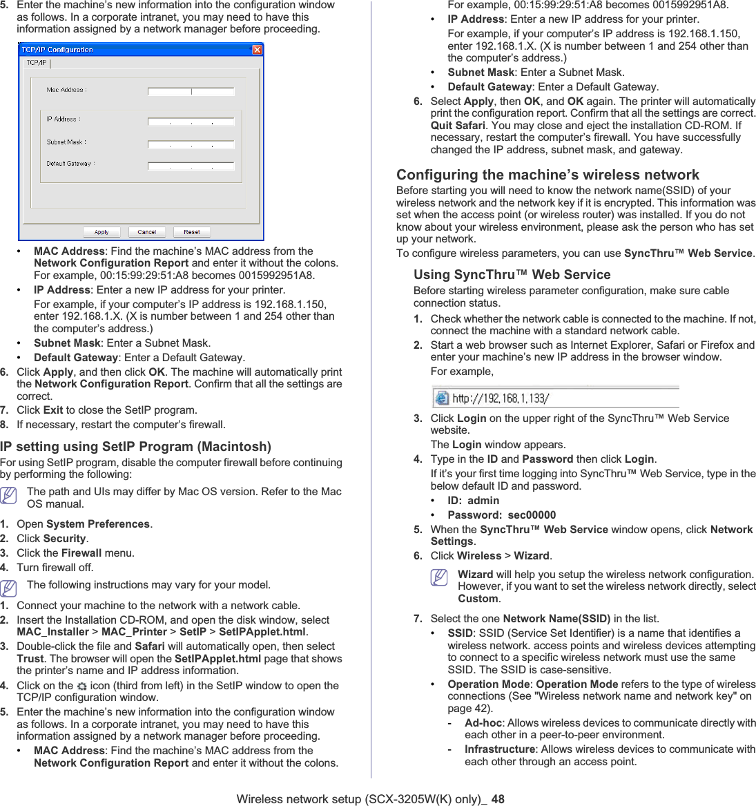 Wireless network setup (SCX-3205W(K) only)_ 485. Enter the machine’s new information into the configuration window as follows. In a corporate intranet, you may need to have this information assigned by a network manager before proceeding.•MAC Address: Find the machine’s MAC address from the Network Configuration Report and enter it without the colons. For example, 00:15:99:29:51:A8 becomes 0015992951A8.•IP Address: Enter a new IP address for your printer.For example, if your computer’s IP address is 192.168.1.150, enter 192.168.1.X. (X is number between 1 and 254 other than the computer’s address.)•Subnet Mask: Enter a Subnet Mask.•Default Gateway:Enter a Default Gateway.6. Click Apply,and then click OK. The machine will automatically print the Network Configuration Report. Confirm that all the settings are correct.7. Click Exit to close the SetIP program.8. If necessary, restart the computer’s firewall.IP setting using SetIP Program (Macintosh)For using SetIP program, disable the computer firewall before continuing by performing the following:The path and UIs may differ by Mac OS version. Refer to the Mac OS manual.1. Open System Preferences.2. Click Security.3. Click the Firewall menu.4. Turn firewall off.The following instructions may vary for your model.1. Connect your machine to the network with a network cable.2. Insert the Installation CD-ROM, and open the disk window, select MAC_Installer &gt; MAC_Printer &gt; SetIP &gt; SetIPApplet.html.3. Double-click the file and Safari will automatically open, then select Trust. The browser will open the SetIPApplet.html page that shows the printer’s name and IP address information. 4. Click on the   icon (third from left) in the SetIP window to open the TCP/IP configuration window.5. Enter the machine’s new information into the configuration window as follows. In a corporate intranet, you may need to have this information assigned by a network manager before proceeding.•MAC Address: Find the machine’s MAC address from the Network Configuration Report and enter it without the colons. For example, 00:15:99:29:51:A8 becomes 0015992951A8.•IP Address: Enter a new IP address for your printer.For example, if your computer’s IP address is 192.168.1.150, enter 192.168.1.X. (X is number between 1 and 254 other than the computer’s address.)•Subnet Mask: Enter a Subnet Mask.•Default Gateway: Enter a Default Gateway.6. Select Apply, then OK, and OK again. The printer will automatically print the configuration report. Confirm that all the settings are correct. Quit Safari. You may close and eject the installation CD-ROM. If necessary, restart the computer’s firewall. You have successfully changed the IP address, subnet mask, and gateway.Configuring the machine’s wireless networkBefore starting you will need to know the network name(SSID) of your wireless network and the network key if it is encrypted. This information was set when the access point (or wireless router) was installed. If you do not know about your wireless environment, please ask the person who has set up your network.To configure wireless parameters, you can use SyncThru™ Web Service.Using SyncThru™ Web ServiceBefore starting wireless parameter configuration, make sure cable connection status. 1. Check whether the network cable is connected to the machine. If not, connect the machine with a standard network cable.2. Start a web browser such as Internet Explorer, Safari or Firefox and enter your machine’s new IP address in the browser window.For example,3. Click Login on the upper right of the SyncThru™ Web Service website.The Login window appears. 4. Type in the ID and Password then click Login.If it’s your first time logging into SyncThru™ Web Service, type in the below default ID and password.•ID: admin•Password: sec000005. When the SyncThru™ Web Service window opens, click Network Settings.6. Click Wireless &gt; Wizard.Wizard will help you setup the wireless network configuration. However, if you want to set the wireless network directly, select Custom.7. Select the one Network Name(SSID) in the list.•SSID: SSID (Service Set Identifier) is a name that identifies a wireless network. access points and wireless devices attempting to connect to a specific wireless network must use the same SSID. The SSID is case-sensitive.•Operation Mode:Operation Mode refers to the type of wireless connections (See &quot;Wireless network name and network key&quot; on page 42).-Ad-hoc: Allows wireless devices to communicate directly with each other in a peer-to-peer environment.-Infrastructure: Allows wireless devices to communicate with each other through an access point.