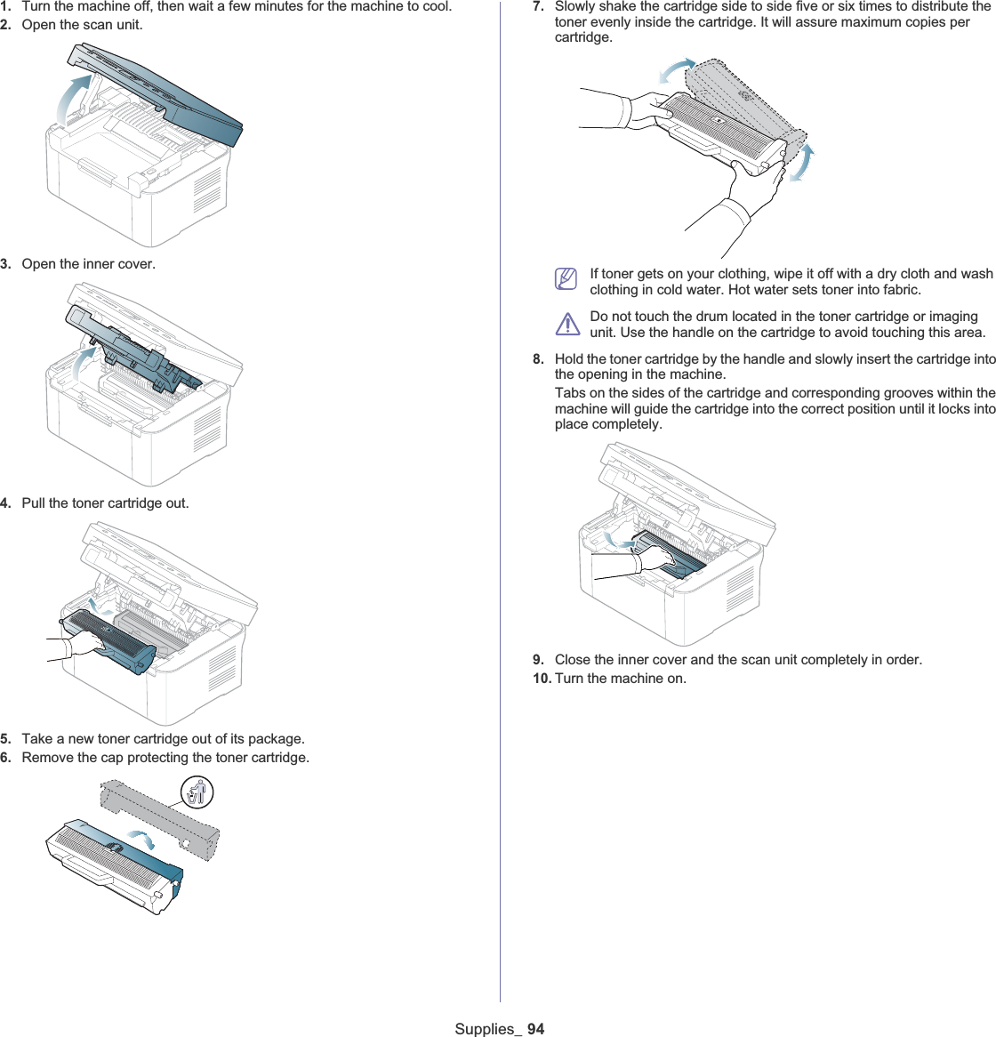 Supplies_ 941. Turn the machine off, then wait a few minutes for the machine to cool.2. Open the scan unit.3. Open the inner cover.4. Pull the toner cartridge out.5. Take a new toner cartridge out of its package. 6. Remove the cap protecting the toner cartridge.7. Slowly shake the cartridge side to side five or six times to distribute the toner evenly inside the cartridge. It will assure maximum copies per cartridge. If toner gets on your clothing, wipe it off with a dry cloth and wash clothing in cold water. Hot water sets toner into fabric.Do not touch the drum located in the toner cartridge or imaging unit. Use the handle on the cartridge to avoid touching this area. 8. Hold the toner cartridge by the handle and slowly insert the cartridge into the opening in the machine. Tabs on the sides of the cartridge and corresponding grooves within the machine will guide the cartridge into the correct position until it locks into place completely.9. Close the inner cover and the scan unit completely in order.10. Turn the machine on.