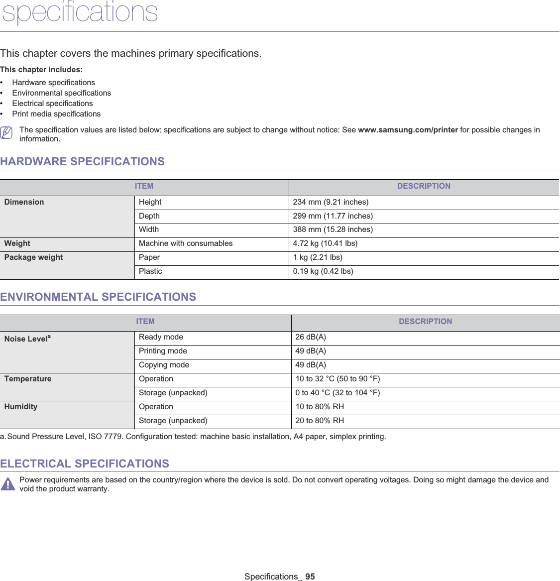 Specifications_ 9514.specificationsThis chapter covers the machines primary specifications.This chapter includes:•Hardware specifications•Environmental specifications•Electrical specifications•Print media specificationsThe specification values are listed below: specifications are subject to change without notice: See www.samsung.com/printer for possible changes in information.HARDWARE SPECIFICATIONSITEM DESCRIPTIONDimension Height 234 mm (9.21 inches)Depth 299 mm (11.77 inches)Width 388 mm (15.28 inches)Weight Machine with consumables 4.72 kg (10.41 lbs)Package weight Paper 1 kg (2.21 lbs)Plastic 0.19 kg (0.42 lbs)ENVIRONMENTAL SPECIFICATIONSITEM DESCRIPTIONNoise Levelaa.Sound Pressure Level, ISO 7779. Configuration tested: machine basic installation, A4 paper, simplex printing.Ready mode 26 dB(A)Printing mode 49 dB(A)Copying mode 49 dB(A)Temperature Operation 10 to 32 °C (50 to 90 °F)Storage (unpacked) 0 to 40 °C (32 to 104 °F)Humidity Operation 10 to 80% RHStorage (unpacked) 20 to 80% RHELECTRICAL SPECIFICATIONSPower requirements are based on the country/region where the device is sold. Do not convert operating voltages. Doing so might damage the device and void the product warranty.