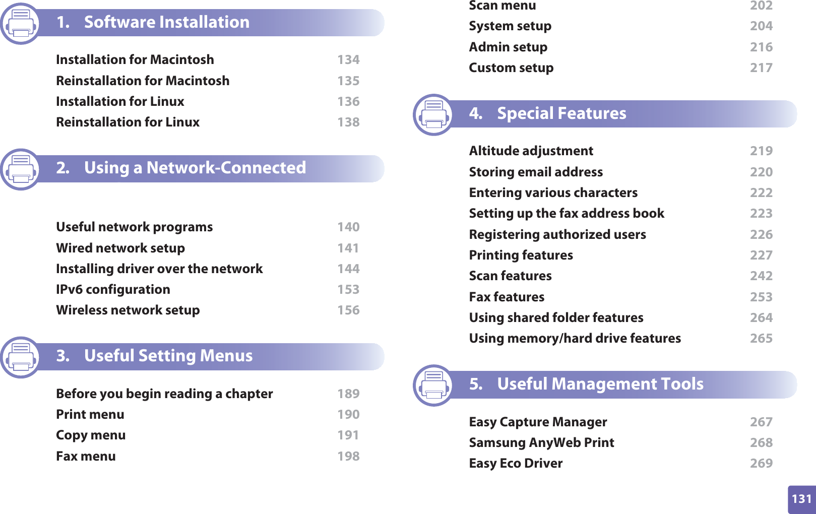 131ADVANCED1. Software InstallationInstallation for Macintosh  134Reinstallation for Macintosh  135Installation for Linux  136Reinstallation for Linux  1382. Using a Network-Connected MachineUseful network programs  140Wired network setup  141Installing driver over the network  144IPv6 configuration  153Wireless network setup  1563. Useful Setting MenusBefore you begin reading a chapter  189Print menu  190Copy menu  191Fax menu  198Scan menu  202System setup  204Admin setup  216Custom setup  2174. Special FeaturesAltitude adjustment  219Storing email address  220Entering various characters  222Setting up the fax address book  223Registering authorized users  226Printing features  227Scan features  242Fax features  253Using shared folder features  264Using memory/hard drive features  2655. Useful Management ToolsEasy Capture Manager  267Samsung AnyWeb Print  268Easy Eco Driver  269