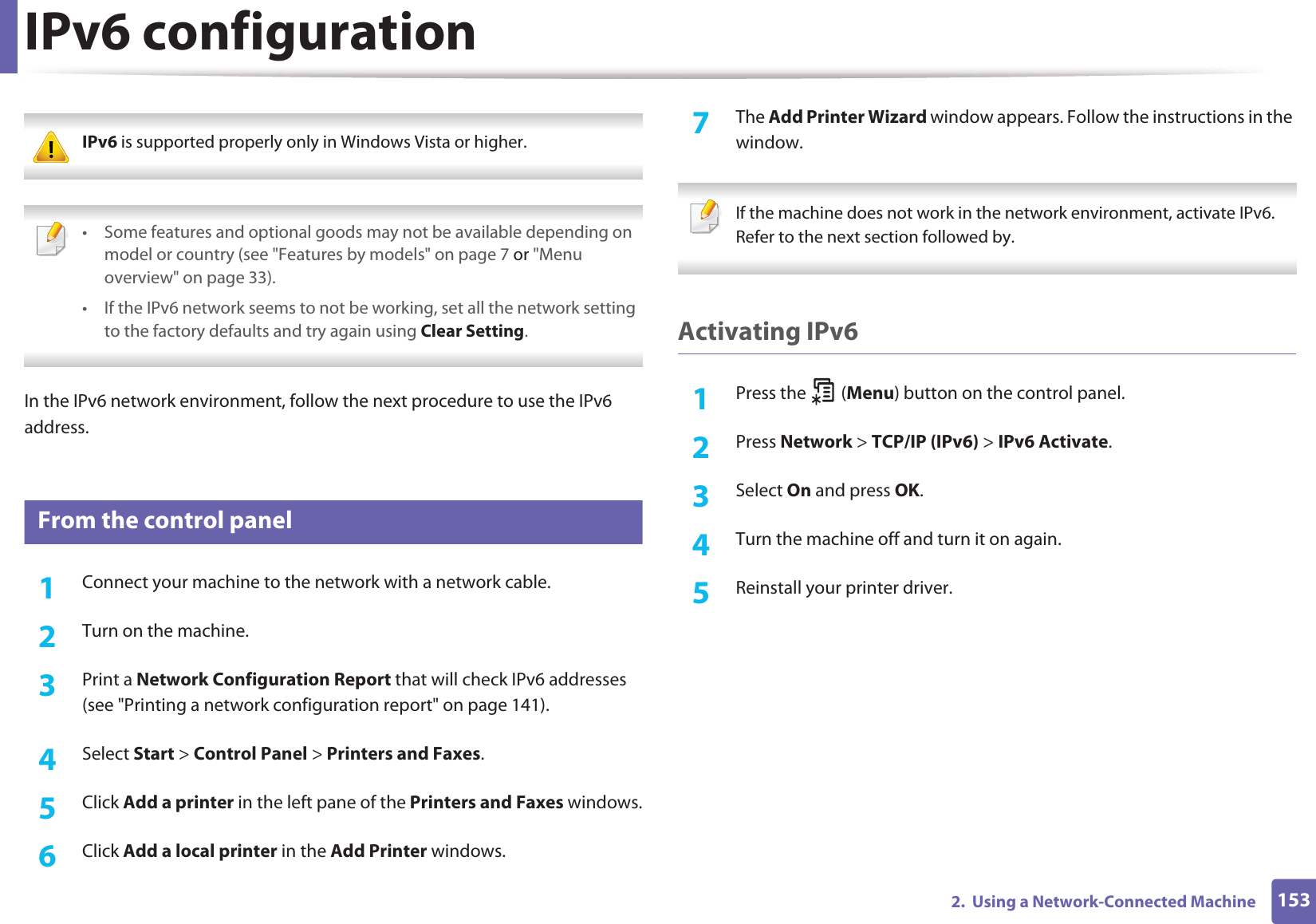 1532.  Using a Network-Connected MachineIPv6 configuration IPv6 is supported properly only in Windows Vista or higher.  • Some features and optional goods may not be available depending on model or country (see &quot;Features by models&quot; on page 7 or &quot;Menu overview&quot; on page 33).• If the IPv6 network seems to not be working, set all the network setting to the factory defaults and try again using Clear Setting. In the IPv6 network environment, follow the next procedure to use the IPv6 address.10 From the control panel1Connect your machine to the network with a network cable.2  Turn on the machine.3  Print a Network Configuration Report that will check IPv6 addresses (see &quot;Printing a network configuration report&quot; on page 141).4  Select Start &gt; Control Panel &gt; Printers and Faxes.5  Click Add a printer in the left pane of the Printers and Faxes windows.6  Click Add a local printer in the Add Printer windows.7  The Add Printer Wizard window appears. Follow the instructions in the window. If the machine does not work in the network environment, activate IPv6. Refer to the next section followed by. Activating IPv61Press the   (Menu) button on the control panel.2  Press Network &gt; TCP/IP (IPv6) &gt; IPv6 Activate.3  Select On and press OK.4  Turn the machine off and turn it on again.5  Reinstall your printer driver.