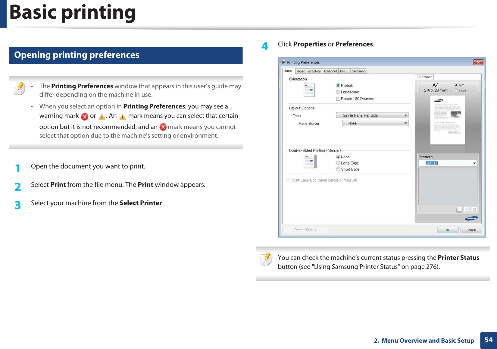 Basic printing542.  Menu Overview and Basic Setup12 Opening printing preferences • The Printing Preferences window that appears in this user’s guide may differ depending on the machine in use. • When you select an option in Printing Preferences, you may see a warning mark   or  . An   mark means you can select that certain option but it is not recommended, and an   mark means you cannot select that option due to the machine’s setting or environment. 1Open the document you want to print.2  Select Print from the file menu. The Print window appears. 3  Select your machine from the Select Printer. 4  Click Properties or Preferences.  You can check the machine’s current status pressing the Printer Status button (see &quot;Using Samsung Printer Status&quot; on page 276). 