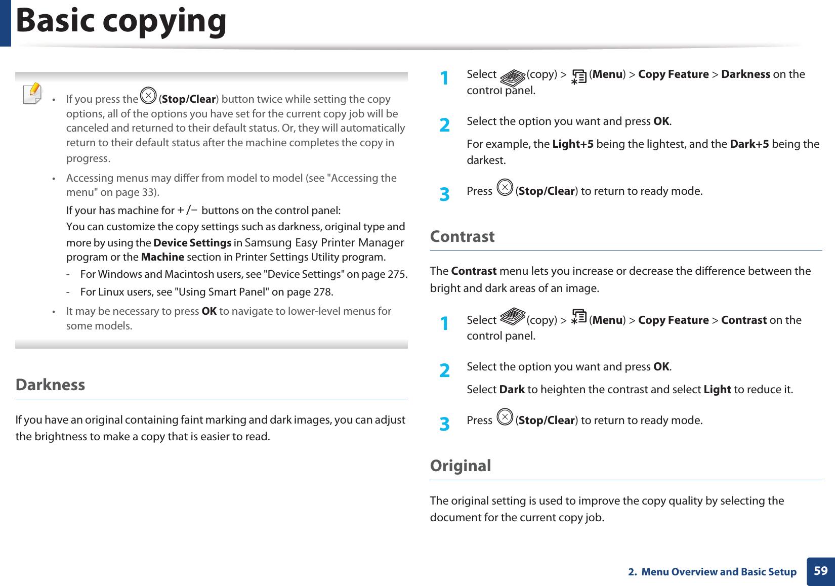 Basic copying592.  Menu Overview and Basic Setup •If you press the (Stop/Clear) button twice while setting the copy options, all of the options you have set for the current copy job will be canceled and returned to their default status. Or, they will automatically return to their default status after the machine completes the copy in progressU• Accessing menus may differ from model to model (see &quot;Accessing the menu&quot; on page 33).If your has machine for RVTGbuttons on the control panel:You can customize the copy settings such as darkness, original type and more by using the Device Settings in 6DPVXQJ(DV\3ULQWHU0DQDJHUprogram or the Machine section in Printer Settings Utility program.- For Windows and Macintosh users, see &quot;Device Settings&quot; on page 275.- For Linux users, see &quot;Using Smart Panel&quot; on page 278.• It may be necessary to press OK to navigate to lower-level menus for some models. DarknessIf you have an original containing faint marking and dark images, you can adjust the brightness to make a copy that is easier to read.1Select (copy) &gt; (Menu) &gt; Copy Feature &gt; Darkness on the control panel.2  Select the option you want and press OK.For example, the Light+5 being the lightest, and the Dark+5 being the darkest.3  Press (Stop/Clear) to return to ready mode.ContrastThe Contrast menu lets you increase or decrease the difference between the bright and dark areas of an image.1Select (copy) &gt; (Menu) &gt; Copy Feature &gt; Contrast on the control panel.2  Select the option you want and press OK.Select Dark to heighten the contrast and select Light to reduce it.3  Press (Stop/Clear) to return to ready mode.Original The original setting is used to improve the copy quality by selecting the document for the current copy job.