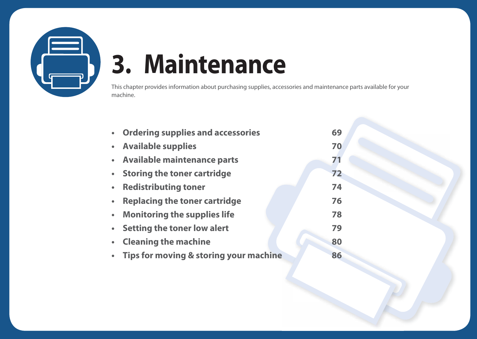 3. MaintenanceThis chapter provides information about purchasing supplies, accessories and maintenance parts available for your machine.• Ordering supplies and accessories 69• Available supplies 70• Available maintenance parts 71• Storing the toner cartridge 72• Redistributing toner 74• Replacing the toner cartridge 76• Monitoring the supplies life 78• Setting the toner low alert 79• Cleaning the machine 80• Tips for moving &amp; storing your machine 86