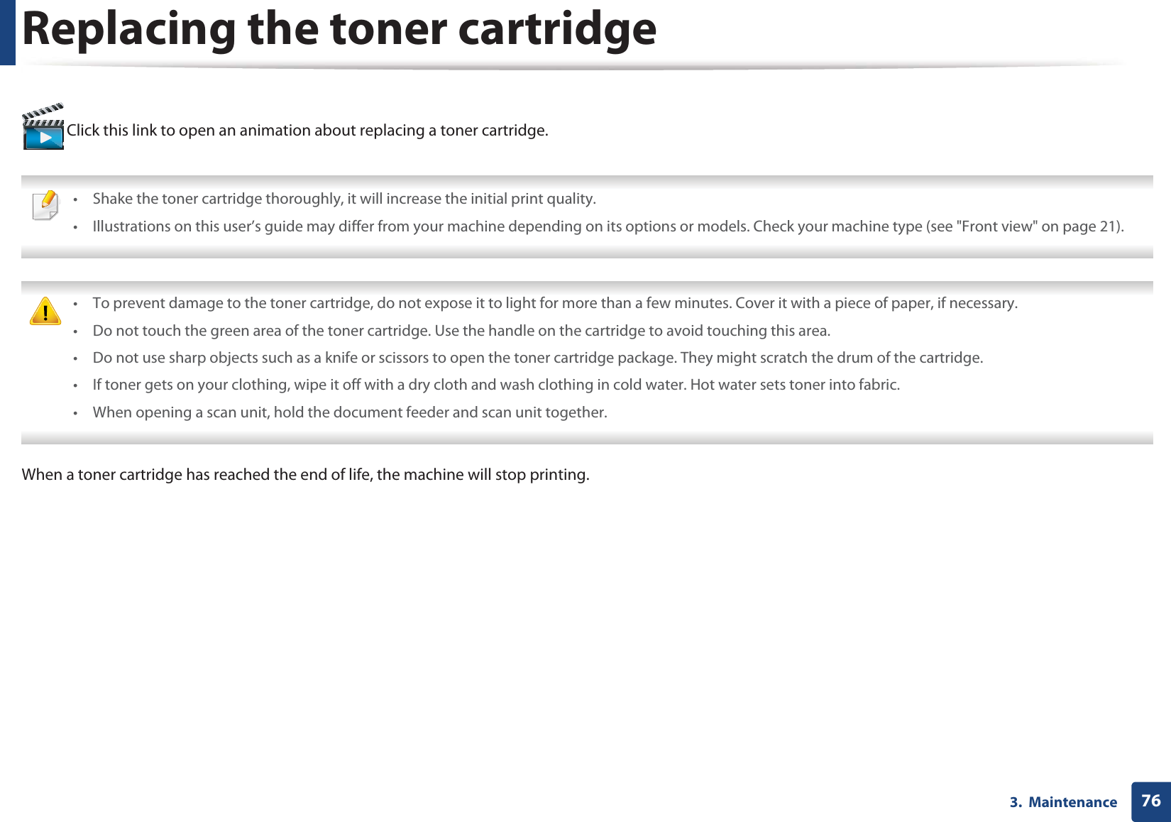 763.  MaintenanceReplacing the toner cartridge Click this link to open an animation about replacing a toner cartridge. • Shake the toner cartridge thoroughly, it will increase the initial print quality.• Illustrations on this user’s guide may differ from your machine depending on its options or models. Check your machine type (see &quot;Front view&quot; on page 21).  • To prevent damage to the toner cartridge, do not expose it to light for more than a few minutes. Cover it with a piece of paper, if necessary. • Do not touch the green area of the toner cartridge. Use the handle on the cartridge to avoid touching this area. • Do not use sharp objects such as a knife or scissors to open the toner cartridge package. They might scratch the drum of the cartridge.• If toner gets on your clothing, wipe it off with a dry cloth and wash clothing in cold water. Hot water sets toner into fabric.• When opening a scan unit, hold the document feeder and scan unit together. When a toner cartridge has reached the end of life, the machine will stop printing.