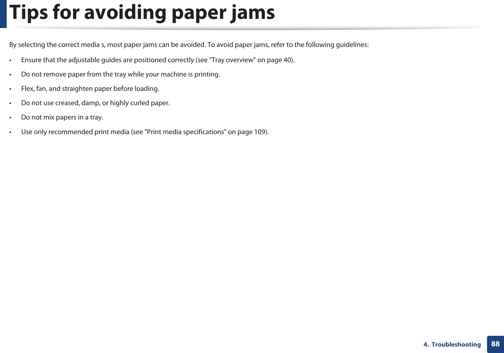 884.  TroubleshootingTips for avoiding paper jamsBy selecting the correct media s, most paper jams can be avoided. To avoid paper jams, refer to the following guidelines:• Ensure that the adjustable guides are positioned correctly (see &quot;Tray overview&quot; on page 40).• Do not remove paper from the tray while your machine is printing.• Flex, fan, and straighten paper before loading. • Do not use creased, damp, or highly curled paper.• Do not mix papers in a tray.• Use only recommended print media (see &quot;Print media specifications&quot; on page 109).