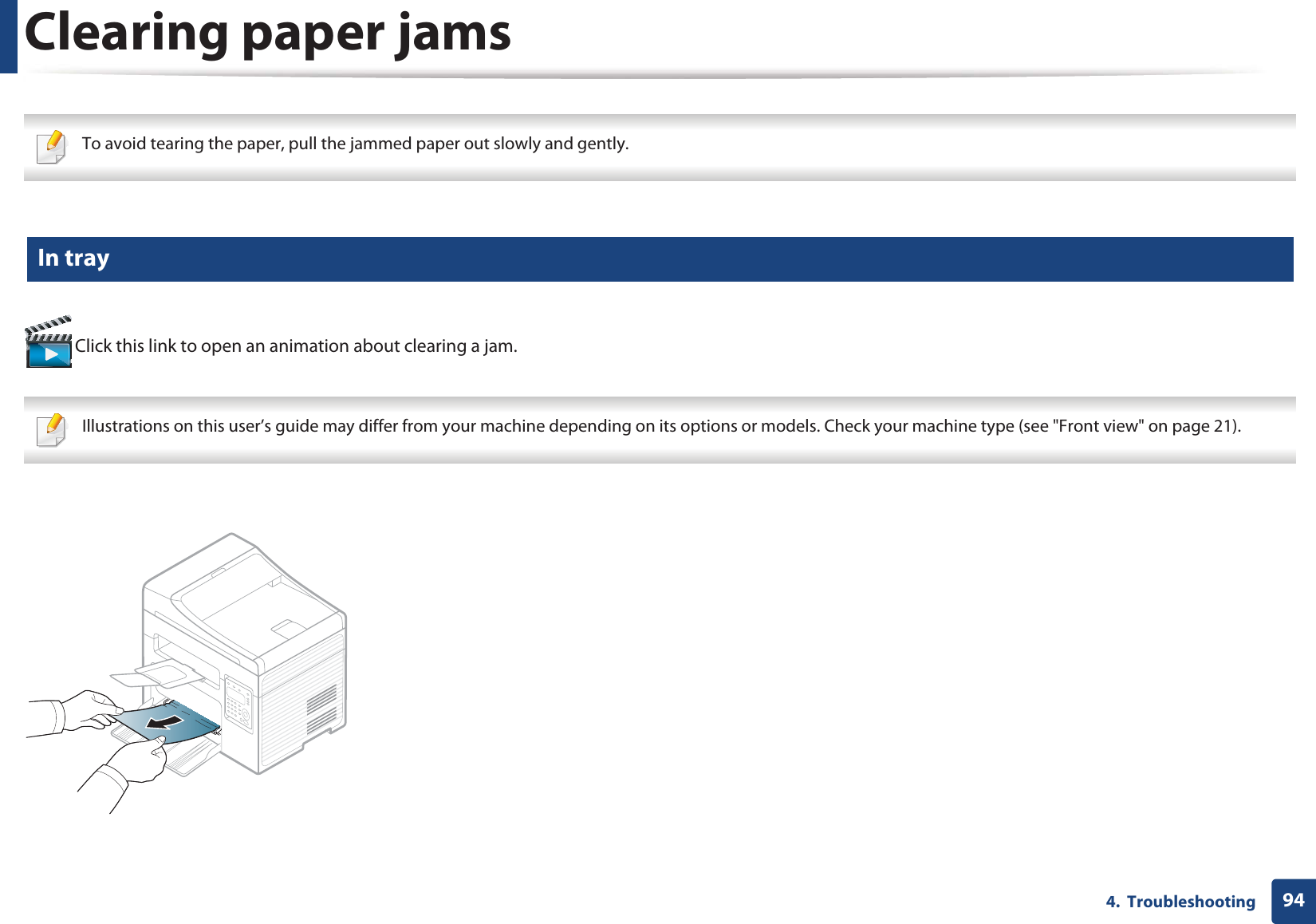944.  TroubleshootingClearing paper jams To avoid tearing the paper, pull the jammed paper out slowly and gently.  4 In tray Click this link to open an animation about clearing a jam. Illustrations on this user’s guide may differ from your machine depending on its options or models. Check your machine type (see &quot;Front view&quot; on page 21). 