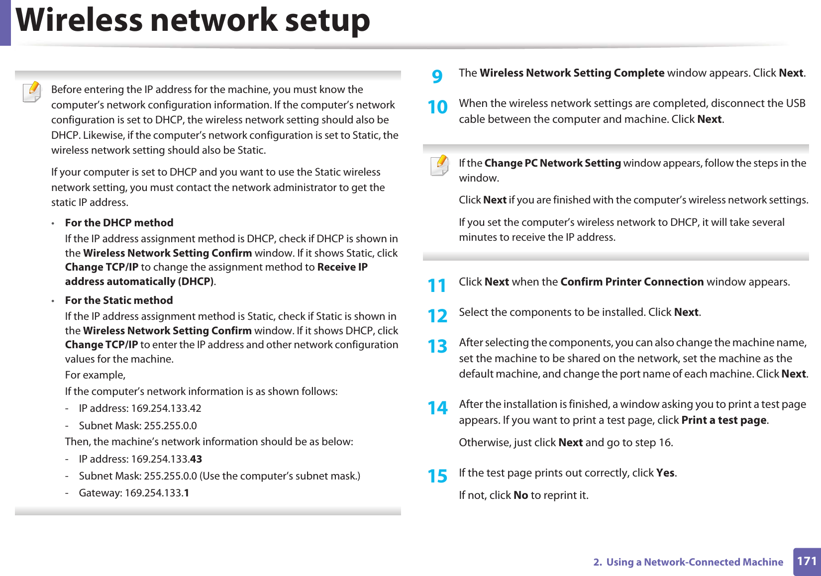 Wireless network setup1712.  Using a Network-Connected Machine Before entering the IP address for the machine, you must know the computer’s network configuration information. If the computer’s network configuration is set to DHCP, the wireless network setting should also be DHCP. Likewise, if the computer’s network configuration is set to Static, the wireless network setting should also be Static.If your computer is set to DHCP and you want to use the Static wireless network setting, you must contact the network administrator to get the static IP address.•For the DHCP methodIf the IP address assignment method is DHCP, check if DHCP is shown in the Wireless Network Setting Confirm window. If it shows Static, click Change TCP/IP to change the assignment method to Receive IP address automatically (DHCP).•For the Static methodIf the IP address assignment method is Static, check if Static is shown in the Wireless Network Setting Confirm window. If it shows DHCP, click Change TCP/IP to enter the IP address and other network configuration values for the machine.For example,If the computer’s network information is as shown follows:- IP address: 169.254.133.42- Subnet Mask: 255.255.0.0Then, the machine’s network information should be as below:- IP address: 169.254.133.43- Subnet Mask: 255.255.0.0 (Use the computer’s subnet mask.)- Gateway: 169.254.133.1 9  The Wireless Network Setting Complete window appears. Click Next.10  When the wireless network settings are completed, disconnect the USB cable between the computer and machine. Click Next. If the Change PC Network Setting window appears, follow the steps in the window.Click Next if you are finished with the computer’s wireless network settings.If you set the computer’s wireless network to DHCP, it will take several minutes to receive the IP address. 11  Click Next when the Confirm Printer Connection window appears.12  Select the components to be installed. Click Next.13  After selecting the components, you can also change the machine name, set the machine to be shared on the network, set the machine as the default machine, and change the port name of each machine. Click Next.14  After the installation is finished, a window asking you to print a test page appears. If you want to print a test page, click Print a test page.Otherwise, just click Next and go to step 16.15  If the test page prints out correctly, click Yes.If not, click No to reprint it.