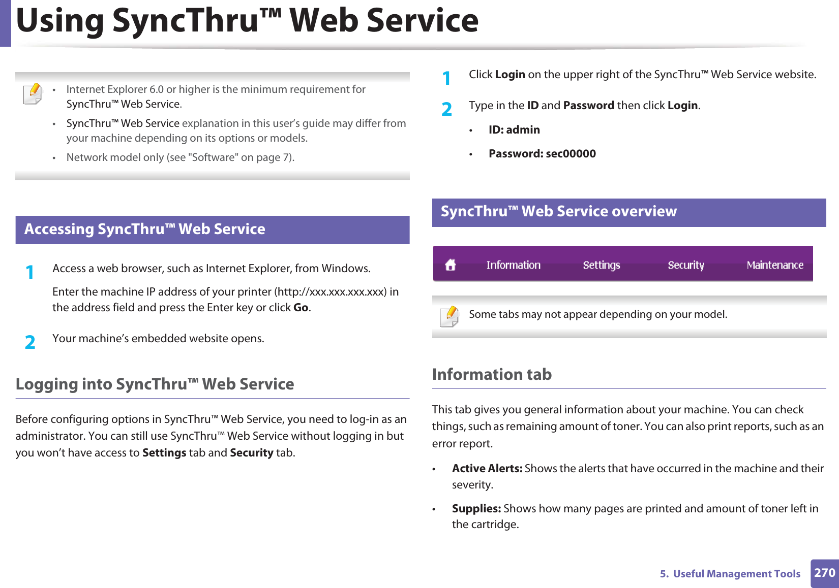 2705.  Useful Management ToolsUsing SyncThru™ Web Service • Internet Explorer 6.0 or higher is the minimum requirement for SyncThru™ Web Service.•SyncThru™ Web Service explanation in this user’s guide may differ from your machine depending on its options or models.• Network model only (see &quot;Software&quot; on page 7). 1 Accessing SyncThru™ Web Service1Access a web browser, such as Internet Explorer, from Windows.Enter the machine IP address of your printer (http://xxx.xxx.xxx.xxx) in the address field and press the Enter key or click Go.2  Your machine’s embedded website opens.Logging into SyncThru™ Web ServiceBefore configuring options in SyncThru™ Web Service, you need to log-in as an administrator. You can still use SyncThru™ Web Service without logging in but you won’t have access to Settings tab and Security tab. 1Click Login on the upper right of the SyncThru™ Web Service website.2  Type in the ID and Password then click Login.•ID: admin •Password: sec000002 SyncThru™ Web Service overview Some tabs may not appear depending on your model. Information tabThis tab gives you general information about your machine. You can check things, such as remaining amount of toner. You can also print reports, such as an error report.•Active Alerts: Shows the alerts that have occurred in the machine and their severity.•Supplies: Shows how many pages are printed and amount of toner left in the cartridge.