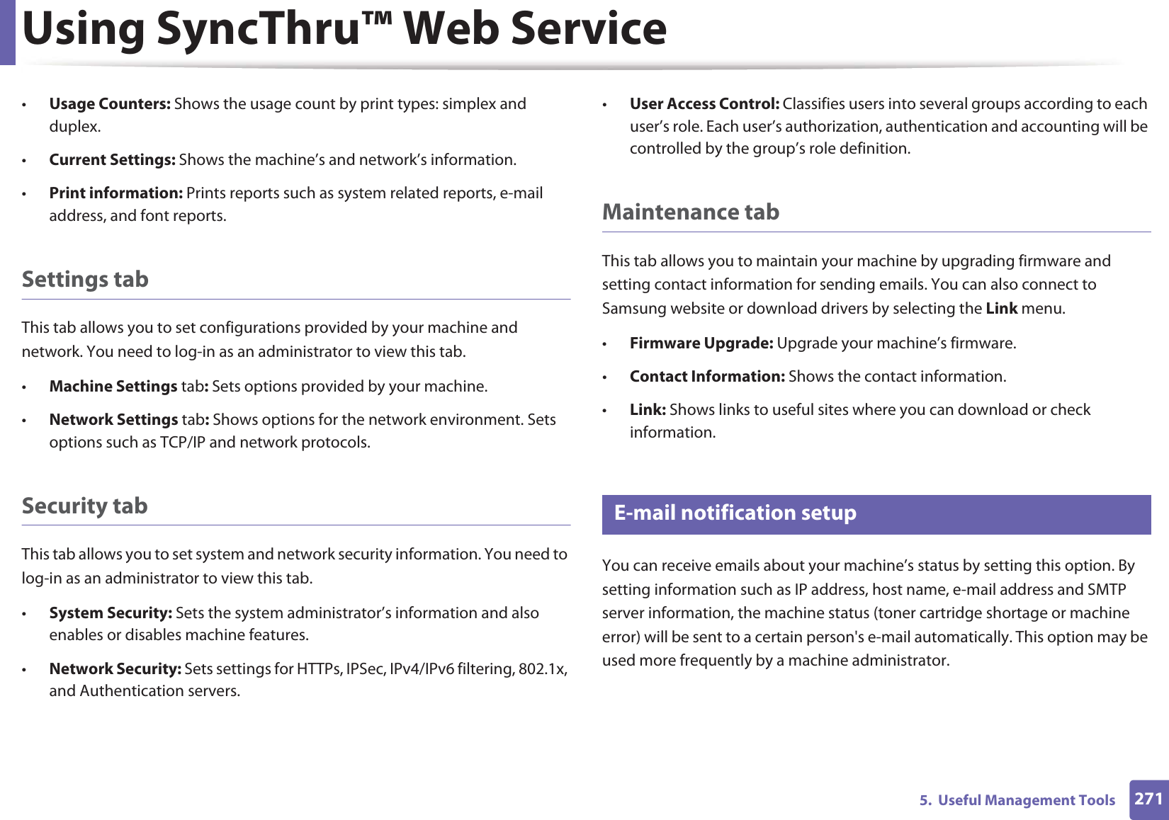 Using SyncThru™ Web Service2715.  Useful Management Tools•Usage Counters: Shows the usage count by print types: simplex and duplex.•Current Settings: Shows the machine’s and network’s information. •Print information: Prints reports such as system related reports, e-mail address, and font reports.Settings tabThis tab allows you to set configurations provided by your machine and network. You need to log-in as an administrator to view this tab. •Machine Settings tab: Sets options provided by your machine. •Network Settings tab: Shows options for the network environment. Sets options such as TCP/IP and network protocols. Security tabThis tab allows you to set system and network security information. You need to log-in as an administrator to view this tab.•System Security: Sets the system administrator’s information and also enables or disables machine features.•Network Security: Sets settings for HTTPs, IPSec, IPv4/IPv6 filtering, 802.1x, and Authentication servers.•User Access Control: Classifies users into several groups according to each user’s role. Each user’s authorization, authentication and accounting will be controlled by the group’s role definition.Maintenance tabThis tab allows you to maintain your machine by upgrading firmware and setting contact information for sending emails. You can also connect to Samsung website or download drivers by selecting the Link menu.•Firmware Upgrade: Upgrade your machine’s firmware.•Contact Information: Shows the contact information.•Link: Shows links to useful sites where you can download or check information.3 E-mail notification setupYou can receive emails about your machine’s status by setting this option. By setting information such as IP address, host name, e-mail address and SMTP server information, the machine status (toner cartridge shortage or machine error) will be sent to a certain person&apos;s e-mail automatically. This option may be used more frequently by a machine administrator. 