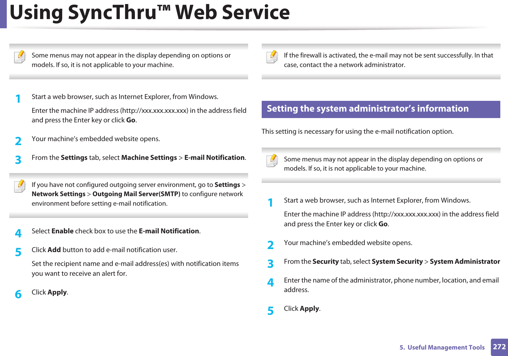 Using SyncThru™ Web Service2725.  Useful Management Tools Some menus may not appear in the display depending on options or models. If so, it is not applicable to your machine. 1Start a web browser, such as Internet Explorer, from Windows.Enter the machine IP address (http://xxx.xxx.xxx.xxx) in the address field and press the Enter key or click Go.2  Your machine’s embedded website opens.3  From the Settings tab, select Machine Settings &gt; E-mail Notification.  If you have not configured outgoing server environment, go to Settings &gt; Network Settings &gt; Outgoing Mail Server(SMTP) to configure network environment before setting e-mail notification.  4  Select Enable check box to use the E-mail Notification.5  Click Add button to add e-mail notification user. Set the recipient name and e-mail address(es) with notification items you want to receive an alert for.6  Click Apply. If the firewall is activated, the e-mail may not be sent successfully. In that case, contact the a network administrator. 4 Setting the system administrator’s informationThis setting is necessary for using the e-mail notification option. Some menus may not appear in the display depending on options or models. If so, it is not applicable to your machine. 1Start a web browser, such as Internet Explorer, from Windows.Enter the machine IP address (http://xxx.xxx.xxx.xxx) in the address field and press the Enter key or click Go.2  Your machine’s embedded website opens.3  From the Security tab, select System Security &gt; System Administrator4  Enter the name of the administrator, phone number, location, and email address. 5  Click Apply. 