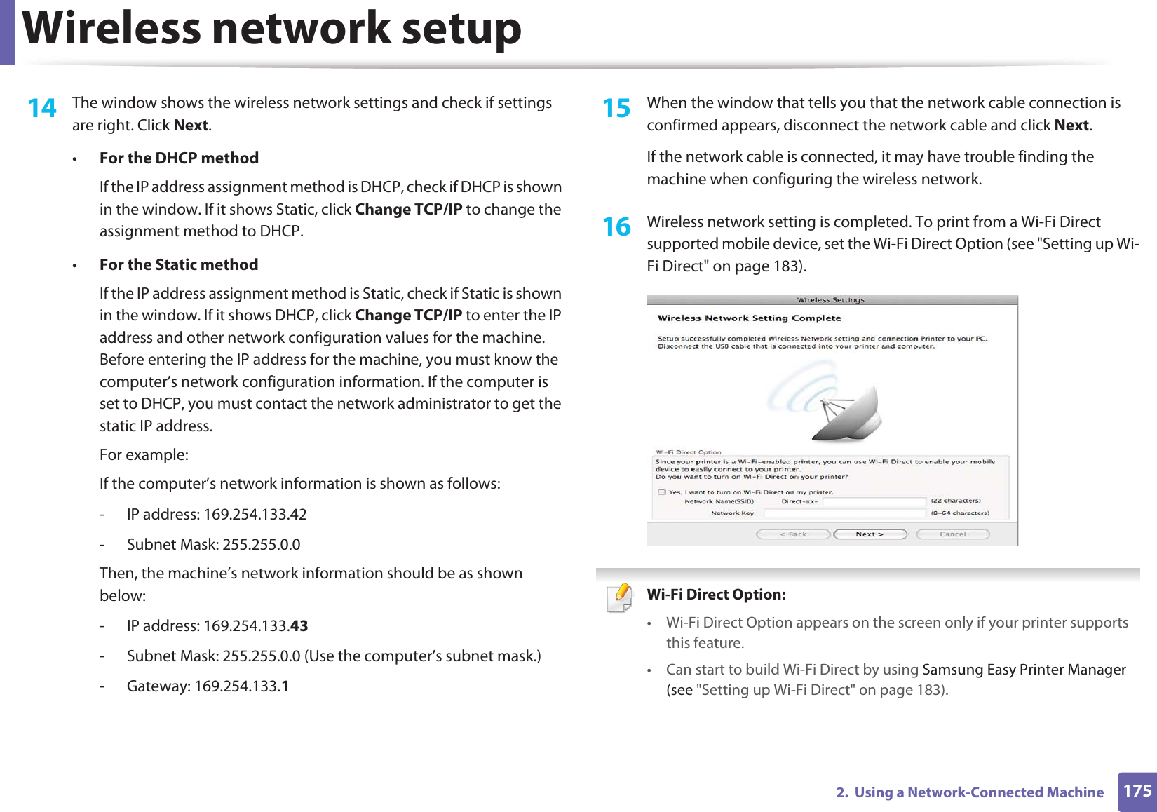 Wireless network setup1752.  Using a Network-Connected Machine14  The window shows the wireless network settings and check if settings are right. Click Next.•For the DHCP methodIf the IP address assignment method is DHCP, check if DHCP is shown in the window. If it shows Static, click Change TCP/IP to change the assignment method to DHCP.•For the Static methodIf the IP address assignment method is Static, check if Static is shown in the window. If it shows DHCP, click Change TCP/IP to enter the IP address and other network configuration values for the machine. Before entering the IP address for the machine, you must know the computer’s network configuration information. If the computer is set to DHCP, you must contact the network administrator to get the static IP address.For example:If the computer’s network information is shown as follows:- IP address: 169.254.133.42- Subnet Mask: 255.255.0.0Then, the machine’s network information should be as shown below:- IP address: 169.254.133.43- Subnet Mask: 255.255.0.0 (Use the computer’s subnet mask.)- Gateway: 169.254.133.115  When the window that tells you that the network cable connection is confirmed appears, disconnect the network cable and click Next.If the network cable is connected, it may have trouble finding the machine when configuring the wireless network.16  Wireless network setting is completed. To print from a Wi-Fi Direct supported mobile device, set the Wi-Fi Direct Option (see &quot;Setting up Wi-Fi Direct&quot; on page 183). Wi-Fi Direct Option: • Wi-Fi Direct Option appears on the screen only if your printer supports this feature.• Can start to build Wi-Fi Direct by using Samsung Easy Printer Manager (see &quot;Setting up Wi-Fi Direct&quot; on page 183).
