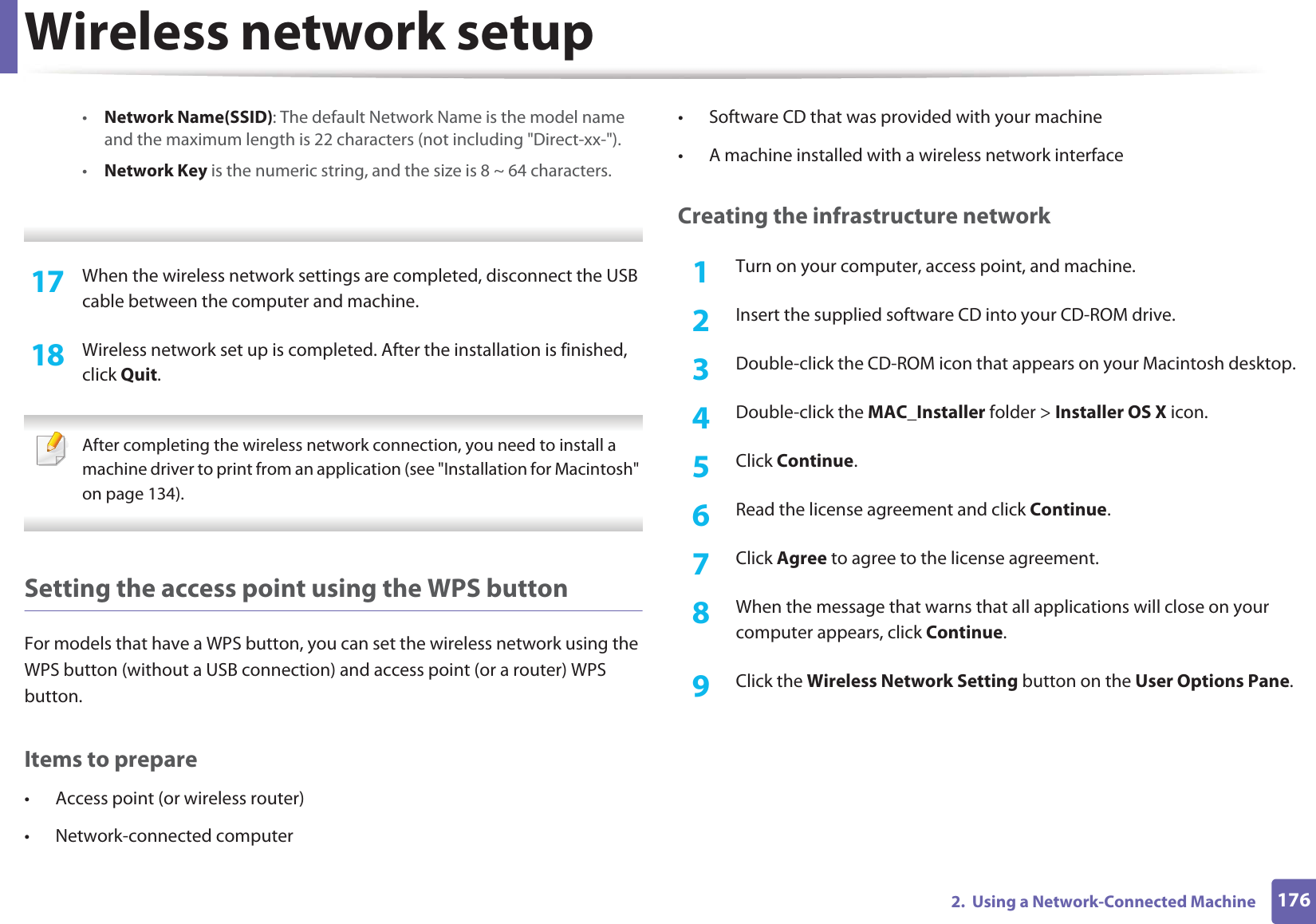 Wireless network setup1762.  Using a Network-Connected Machine•Network Name(SSID): The default Network Name is the model name and the maximum length is 22 characters (not including &quot;Direct-xx-&quot;).•Network Key is the numeric string, and the size is 8 ~ 64 characters. 17  When the wireless network settings are completed, disconnect the USB cable between the computer and machine.18  Wireless network set up is completed. After the installation is finished, click Quit. After completing the wireless network connection, you need to install a machine driver to print from an application (see &quot;Installation for Macintosh&quot; on page 134). Setting the access point using the WPS buttonFor models that have a WPS button, you can set the wireless network using the WPS button (without a USB connection) and access point (or a router) WPS button.Items to prepare• Access point (or wireless router)• Network-connected computer• Software CD that was provided with your machine• A machine installed with a wireless network interfaceCreating the infrastructure network1Turn on your computer, access point, and machine.2  Insert the supplied software CD into your CD-ROM drive.3  Double-click the CD-ROM icon that appears on your Macintosh desktop.4  Double-click the MAC_Installer folder &gt; Installer OS X icon.5  Click Continue.6  Read the license agreement and click Continue.7  Click Agree to agree to the license agreement.8  When the message that warns that all applications will close on your computer appears, click Continue.9  Click the Wireless Network Setting button on the User Options Pane.