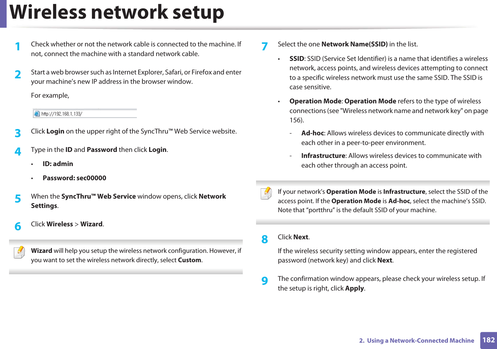 Wireless network setup1822.  Using a Network-Connected Machine1Check whether or not the network cable is connected to the machine. If not, connect the machine with a standard network cable.2  Start a web browser such as Internet Explorer, Safari, or Firefox and enter your machine’s new IP address in the browser window.For example,3  Click Login on the upper right of the SyncThru™ Web Service website.4  Type in the ID and Password then click Login.•ID: admin •Password: sec000005  When the SyncThru™ Web Service window opens, click Network Settings.6  Click Wireless &gt; Wizard. Wizard will help you setup the wireless network configuration. However, if you want to set the wireless network directly, select Custom. 7  Select the one Network Name(SSID) in the list.•SSID: SSID (Service Set Identifier) is a name that identifies a wireless network, access points, and wireless devices attempting to connect to a specific wireless network must use the same SSID. The SSID is case sensitive.•Operation Mode: Operation Mode refers to the type of wireless connections (see &quot;Wireless network name and network key&quot; on page 156).-Ad-hoc: Allows wireless devices to communicate directly with each other in a peer-to-peer environment.-Infrastructure: Allows wireless devices to communicate with each other through an access point. If your network’s Operation Mode is Infrastructure, select the SSID of the access point. If the Operation Mode is Ad-hoc, select the machine’s SSID. Note that “portthru” is the default SSID of your machine. 8  Click Next.If the wireless security setting window appears, enter the registered password (network key) and click Next.9  The confirmation window appears, please check your wireless setup. If the setup is right, click Apply.