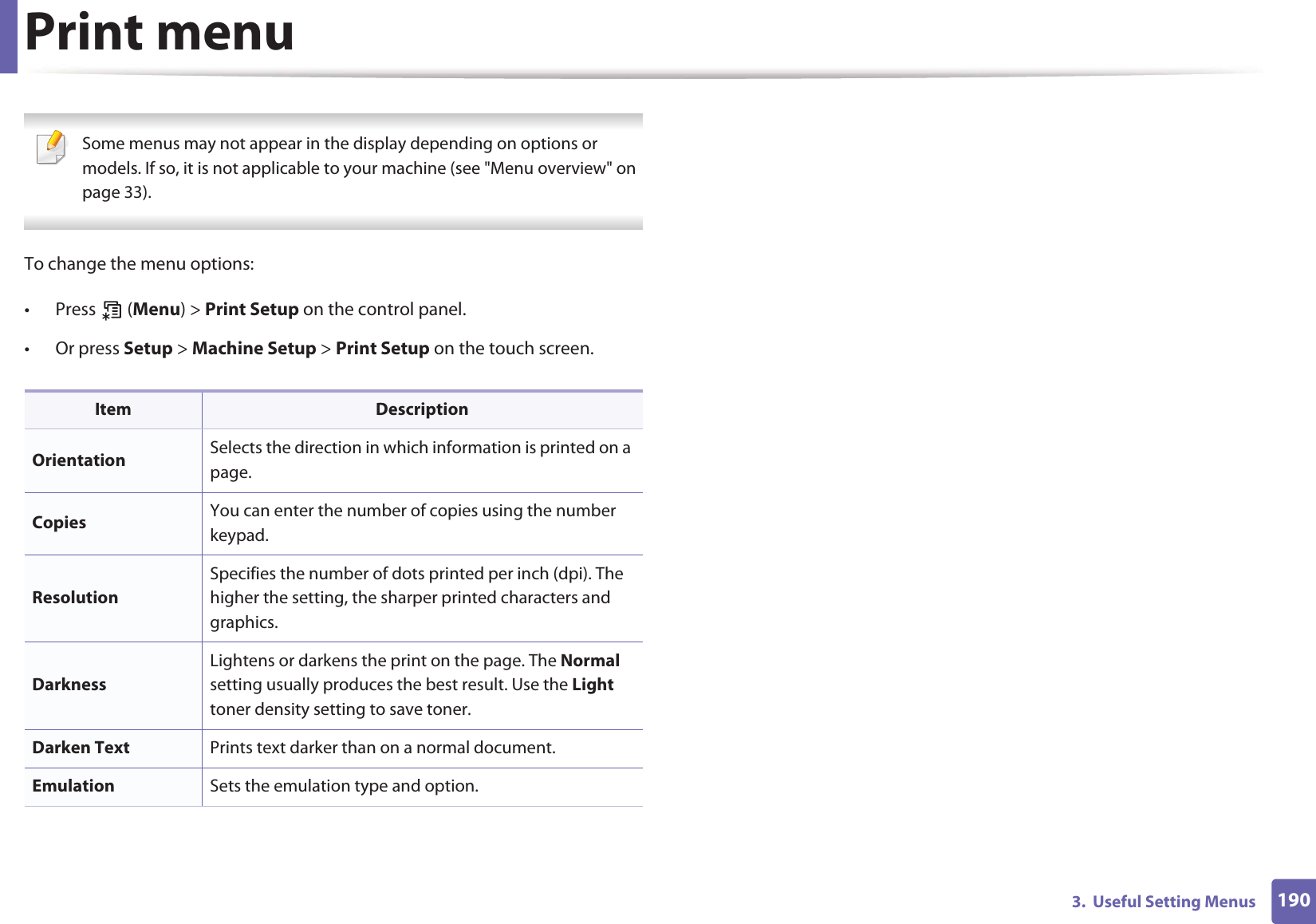 1903.  Useful Setting MenusPrint menu Some menus may not appear in the display depending on options or models. If so, it is not applicable to your machine (see &quot;Menu overview&quot; on page 33). To change the menu options:• Press  (Menu) &gt; Print Setup on the control panel.• Or press Setup &gt; Machine Setup &gt; Print Setup on the touch screen.Item DescriptionOrientation Selects the direction in which information is printed on a page.Copies  You can enter the number of copies using the number keypad.ResolutionSpecifies the number of dots printed per inch (dpi). The higher the setting, the sharper printed characters and graphics.DarknessLightens or darkens the print on the page. The Normal setting usually produces the best result. Use the Light toner density setting to save toner.Darken Text Prints text darker than on a normal document.Emulation Sets the emulation type and option.