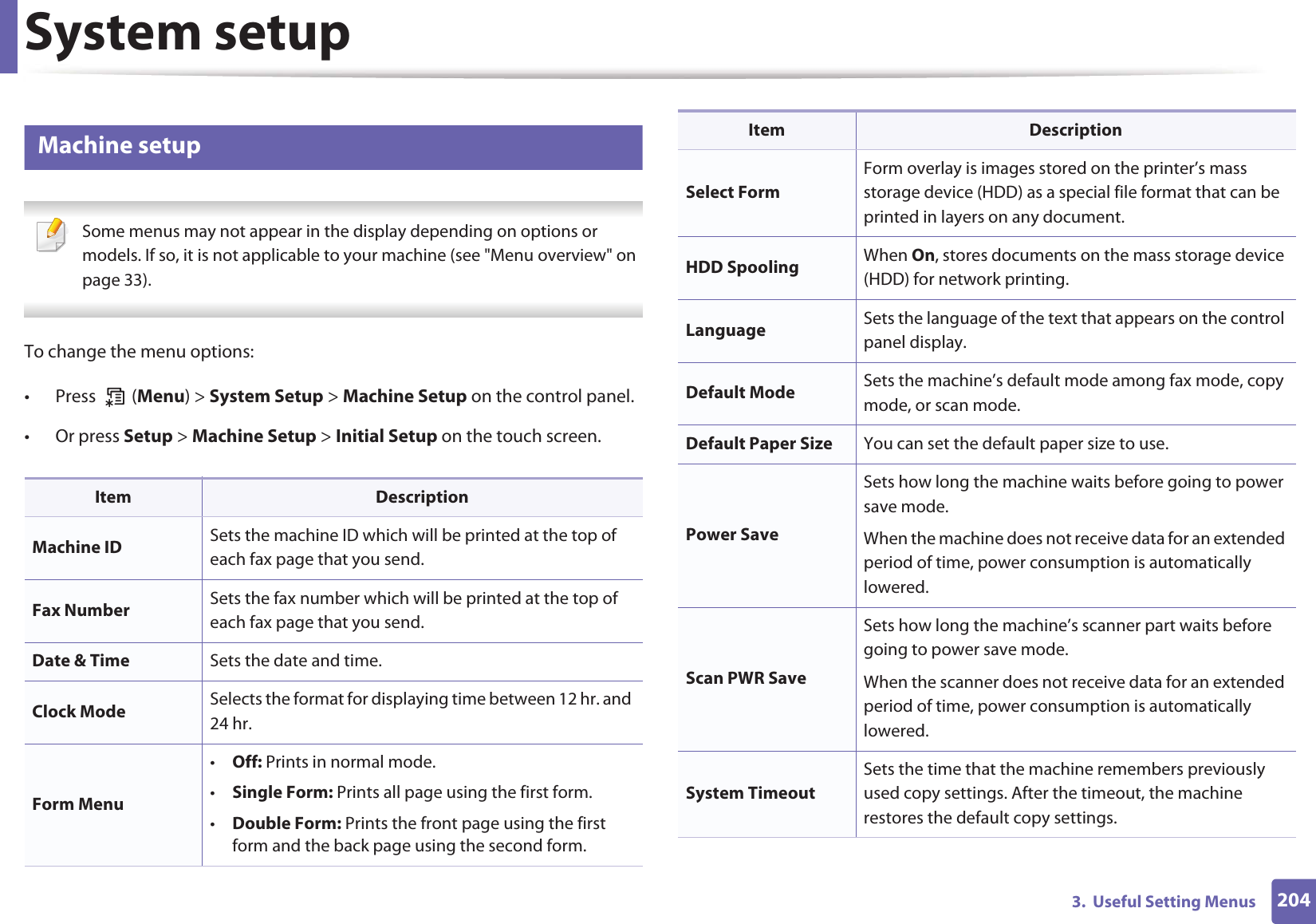 2043.  Useful Setting MenusSystem setup8 Machine setup Some menus may not appear in the display depending on options or models. If so, it is not applicable to your machine (see &quot;Menu overview&quot; on page 33). To change the menu options:• Press  (Menu) &gt; System Setup &gt; Machine Setup on the control panel.• Or press Setup &gt; Machine Setup &gt; Initial Setup on the touch screen.Item DescriptionMachine ID Sets the machine ID which will be printed at the top of each fax page that you send.Fax Number Sets the fax number which will be printed at the top of each fax page that you send.Date &amp; Time Sets the date and time.Clock Mode Selects the format for displaying time between 12 hr. and 24 hr. Form Menu•Off: Prints in normal mode.•Single Form: Prints all page using the first form.•Double Form: Prints the front page using the first form and the back page using the second form.Select FormForm overlay is images stored on the printer’s mass storage device (HDD) as a special file format that can be printed in layers on any document. HDD Spooling When On, stores documents on the mass storage device (HDD) for network printing.Language Sets the language of the text that appears on the control panel display.Default Mode Sets the machine’s default mode among fax mode, copy mode, or scan mode.Default Paper Size You can set the default paper size to use.Power SaveSets how long the machine waits before going to power save mode.When the machine does not receive data for an extended period of time, power consumption is automatically lowered. Scan PWR SaveSets how long the machine’s scanner part waits before going to power save mode.When the scanner does not receive data for an extended period of time, power consumption is automatically lowered. System TimeoutSets the time that the machine remembers previously used copy settings. After the timeout, the machine restores the default copy settings.Item Description