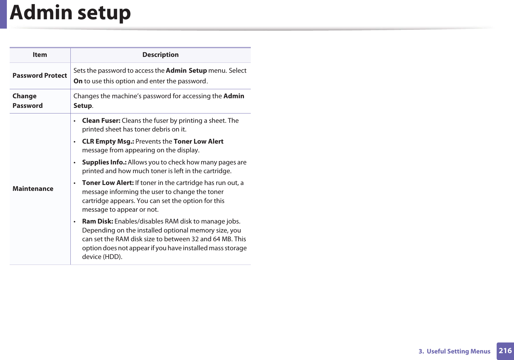 2163.  Useful Setting MenusAdmin setupItem DescriptionPassword Protect Sets the password to access the AdminGSetup menu.GSelect On to use this option and enter the passwordUChange PasswordChanges the machine’s password for accessing the Admin Setup.Maintenance•Clean Fuser: Cleans the fuser by printing a sheet. The printed sheet has toner debris on it. •CLR Empty Msg.: Prevents the Toner Low Alert message from appearing on the display.•Supplies Info.: Allows you to check how many pages are printed and how much toner is left in the cartridge. •Toner Low Alert: If toner in the cartridge has run out, a message informing the user to change the toner cartridge appears. You can set the option for this message to appear or not.•Ram Disk: Enables/disables RAM disk to manage jobs. Depending on the installed optional memory size, you can set the RAM disk size to between 32 and 64 MB. This option does not appear if you have installed mass storage device (HDD).