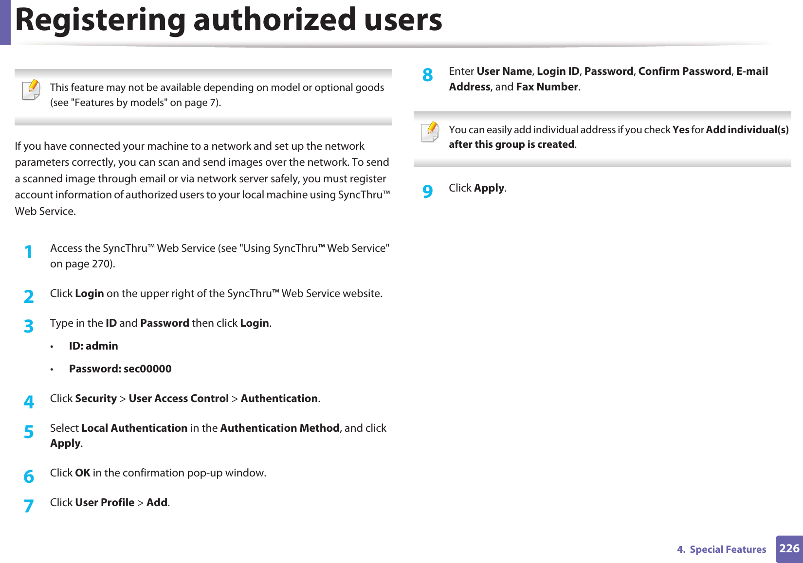 2264.  Special FeaturesRegistering authorized users This feature may not be available depending on model or optional goods (see &quot;Features by models&quot; on page 7). If you have connected your machine to a network and set up the network parameters correctly, you can scan and send images over the network. To send a scanned image through email or via network server safely, you must register account information of authorized users to your local machine using SyncThru™ Web Service.1Access the SyncThru™ Web Service (see &quot;Using SyncThru™ Web Service&quot; on page 270).2  Click Login on the upper right of the SyncThru™ Web Service website.3  Type in the ID and Password then click Login.•ID: admin •Password: sec000004  Click Security &gt; User Access Control &gt; Authentication.5  Select Local Authentication in the Authentication Method, and click Apply.6  Click OK in the confirmation pop-up window.7  Click User Profile &gt; Add.8  Enter User Name, Login ID, Password, Confirm Password, E-mail Address, and Fax Number. You can easily add individual address if you check Yes for Add individual(s) after this group is created.  9  Click Apply.