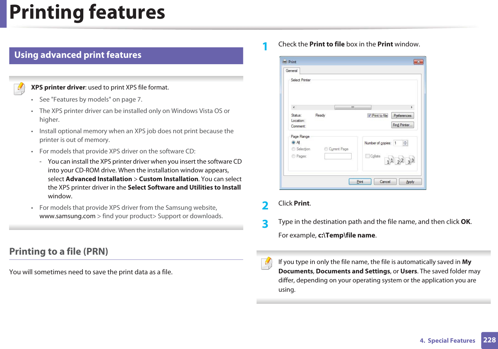 Printing features2284.  Special Features14 Using advanced print features XPS printer driver: used to print XPS file format. • See &quot;Features by models&quot; on page 7.• The XPS printer driver can be installed only on Windows Vista OS or higher.• Install optional memory when an XPS job does not print because the printer is out of memory.• For models that provide XPS driver on the software CD:- You can install the XPS printer driver when you insert the software CD into your CD-ROM drive. When the installation window appears, select Advanced Installation &gt; Custom Installation. You can select the XPS printer driver in the Select Software and Utilities to Install window.• For models that provide XPS driver from the Samsung website, www.samsung.com &gt; find your product&gt; Support or downloads. Printing to a file (PRN)You will sometimes need to save the print data as a file. 1Check the Print to file box in the Print window.2  Click Print.3  Type in the destination path and the file name, and then click OK.For example, c:\Temp\file name. If you type in only the file name, the file is automatically saved in My Documents, Documents and Settings, or Users. The saved folder may differ, depending on your operating system or the application you are using. 
