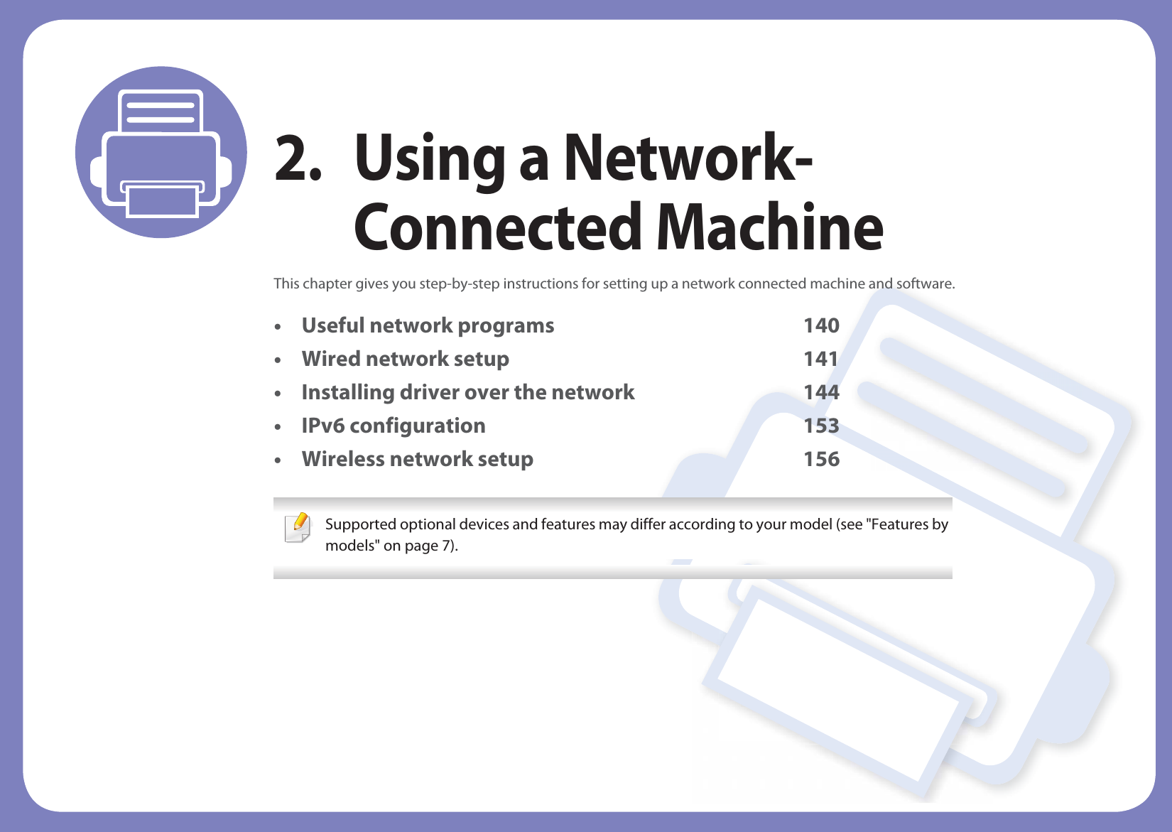 2. Using a Network-Connected MachineThis chapter gives you step-by-step instructions for setting up a network connected machine and software.• Useful network programs 140• Wired network setup 141• Installing driver over the network 144• IPv6 configuration 153• Wireless network setup 156 Supported optional devices and features may differ according to your model (see &quot;Features by models&quot; on page 7). 