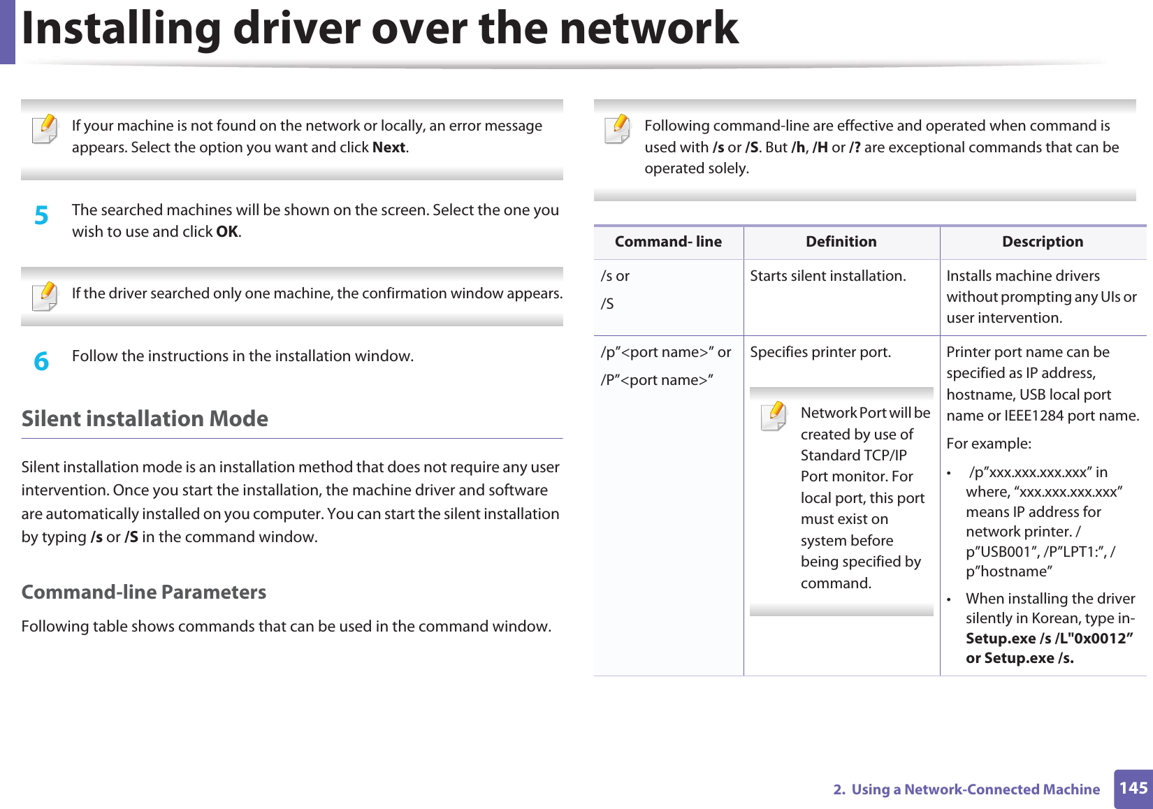 Installing driver over the network1452.  Using a Network-Connected Machine If your machine is not found on the network or locally, an error message appears. Select the option you want and click Next. 5  The searched machines will be shown on the screen. Select the one you wish to use and click OK. If the driver searched only one machine, the confirmation window appears. 6  Follow the instructions in the installation window.Silent installation ModeSilent installation mode is an installation method that does not require any user intervention. Once you start the installation, the machine driver and software are automatically installed on you computer. You can start the silent installation by typing /s or /S in the command window.Command-line ParametersFollowing table shows commands that can be used in the command window. Following command-line are effective and operated when command is used with /s or /S. But /h, /H or /? are exceptional commands that can be operated solely. Command- line Definition Description/s or/SStarts silent installation.  Installs machine drivers without prompting any UIs or user intervention./p”&lt;port name&gt;” or/P”&lt;port name&gt;”Specifies printer port. Network Port will be created by use of Standard TCP/IP Port monitor. For local port, this port must exist on system before being specified by command. Printer port name can be specified as IP address, hostname, USB local port name or IEEE1284 port name.For example:•  /p”xxx.xxx.xxx.xxx” in where, “xxx.xxx.xxx.xxx” means IP address for network printer. /p”USB001”, /P”LPT1:”, /p”hostname”• When installing the driver silently in Korean, type in-Setup.exe /s /L&quot;0x0012” or Setup.exe /s.