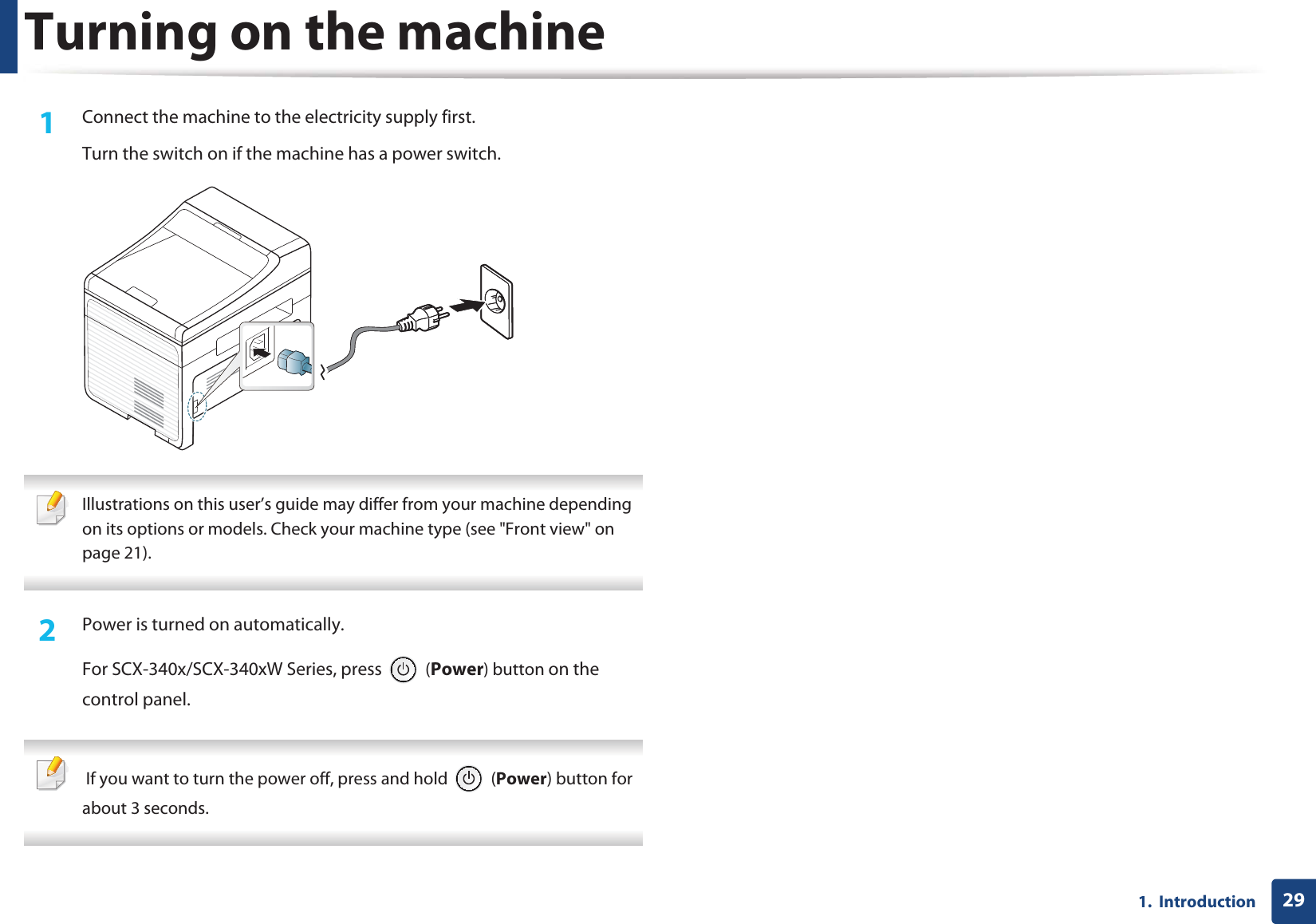 291.  IntroductionTurning on the machine1Connect the machine to the electricity supply first.Turn the switch on if the machine has a power switch. Illustrations on this user’s guide may differ from your machine depending on its options or models. Check your machine type (see &quot;Front view&quot; on page 21). 2  Power is turned on automatically.For SCX-340x/SCX-340xW Series, press   (Power) button on the control panel.  If you want to turn the power off, press and hold   (Power) button for about 3 seconds. 