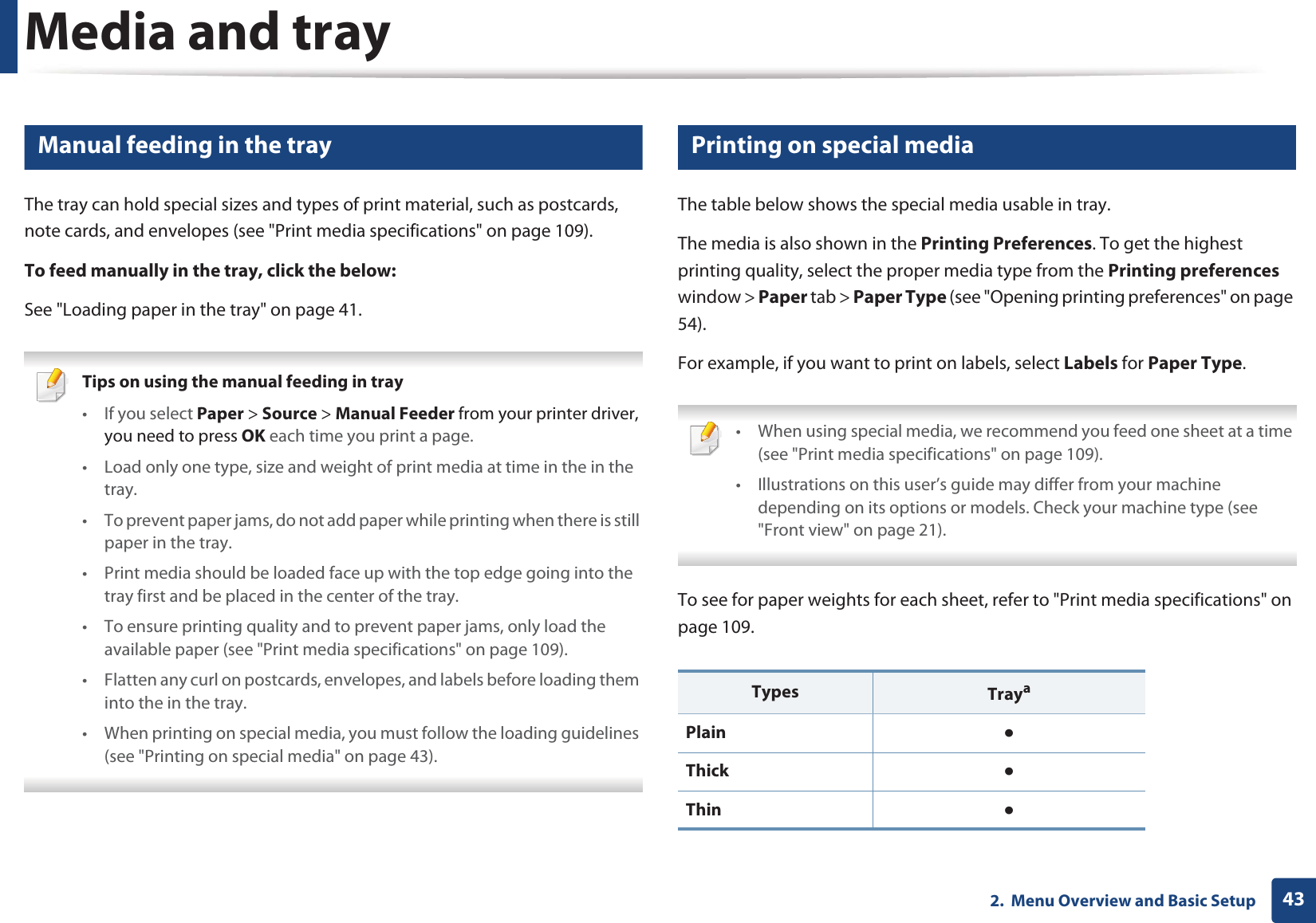 Media and tray432.  Menu Overview and Basic Setup4 Manual feeding in the trayThe tray can hold special sizes and types of print material, such as postcards, note cards, and envelopes (see &quot;Print media specifications&quot; on page 109). To feed manually in the tray, click the below:See &quot;Loading paper in the tray&quot; on page 41. Tips on using the manual feeding in tray•If you select Paper &gt; Source &gt; Manual Feeder from your printer driver, you need to press OK each time you print a page.• Load only one type, size and weight of print media at time in the in the tray.• To prevent paper jams, do not add paper while printing when there is still paper in the tray.• Print media should be loaded face up with the top edge going into the tray first and be placed in the center of the tray.• To ensure printing quality and to prevent paper jams, only load the available paper (see &quot;Print media specifications&quot; on page 109).• Flatten any curl on postcards, envelopes, and labels before loading them into the in the tray.• When printing on special media, you must follow the loading guidelines (see &quot;Printing on special media&quot; on page 43). 5 Printing on special mediaThe table below shows the special media usable in tray. The media is also shown in the Printing Preferences. To get the highest printing quality, select the proper media type from the Printing preferences window &gt; Paper tab &gt; Paper Type (see &quot;Opening printing preferences&quot; on page 54).For example, if you want to print on labels, select Labels for Paper Type. • When using special media, we recommend you feed one sheet at a time (see &quot;Print media specifications&quot; on page 109).• Illustrations on this user’s guide may differ from your machine depending on its options or models. Check your machine type (see &quot;Front view&quot; on page 21). To see for paper weights for each sheet, refer to &quot;Print media specifications&quot; on page 109.Types TrayaPlain ƔThick ƔThin  Ɣ