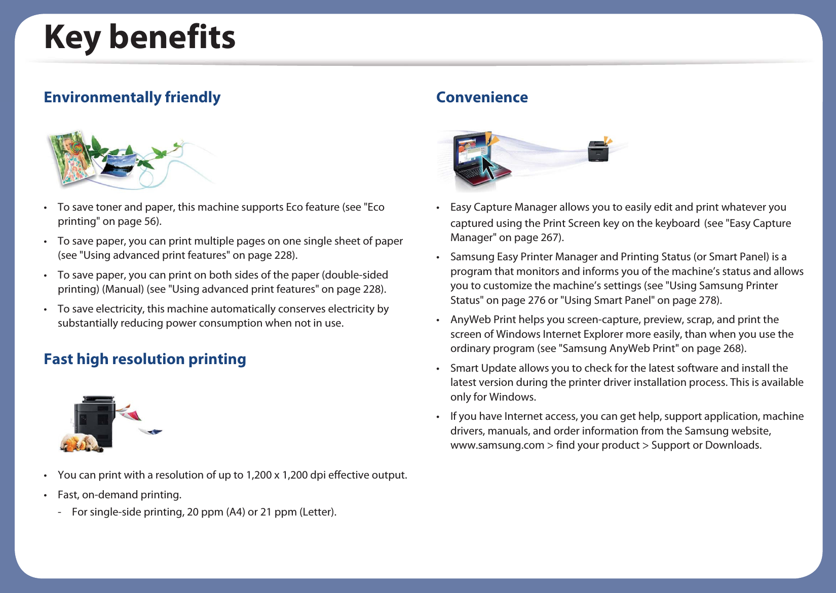 Key benefitsEnvironmentally friendly• To save toner and paper, this machine supports Eco feature (see &quot;Eco printing&quot; on page 56).• To save paper, you can print multiple pages on one single sheet of paper (see &quot;Using advanced print features&quot; on page 228).• To save paper, you can print on both sides of the paper (double-sided printing) (Manual) (see &quot;Using advanced print features&quot; on page 228).• To save electricity, this machine automatically conserves electricity by substantially reducing power consumption when not in use.Fast high resolution printing• You can print with a resolution of up to 1,200 x 1,200 dpi effective output.• Fast, on-demand printing.- For single-side printing, 20 ppm (A4) or 21 ppm (Letter).Convenience• Easy Capture Manager allows you to easily edit and print whatever you captured using the Print Screen key on the keyboardG(see &quot;Easy Capture Manager&quot; on page 267).• Samsung Easy Printer Manager and Printing Status (or Smart Panel) is a program that monitors and informs you of the machine’s status and allows you to customize the machine’s settings (see &quot;Using Samsung Printer Status&quot; on page 276 or &quot;Using Smart Panel&quot; on page 278).• AnyWeb Print helps you screen-capture, preview, scrap, and print the screen of Windows Internet Explorer more easily, than when you use the ordinary program (see &quot;Samsung AnyWeb Print&quot; on page 268).• Smart Update allows you to check for the latest software and install the latest version during the printer driver installation process. This is available only for Windows.• If you have Internet access, you can get help, support application, machine drivers, manuals, and order information from the Samsung website, www.samsung.com &gt; find your product &gt; Support or Downloads.