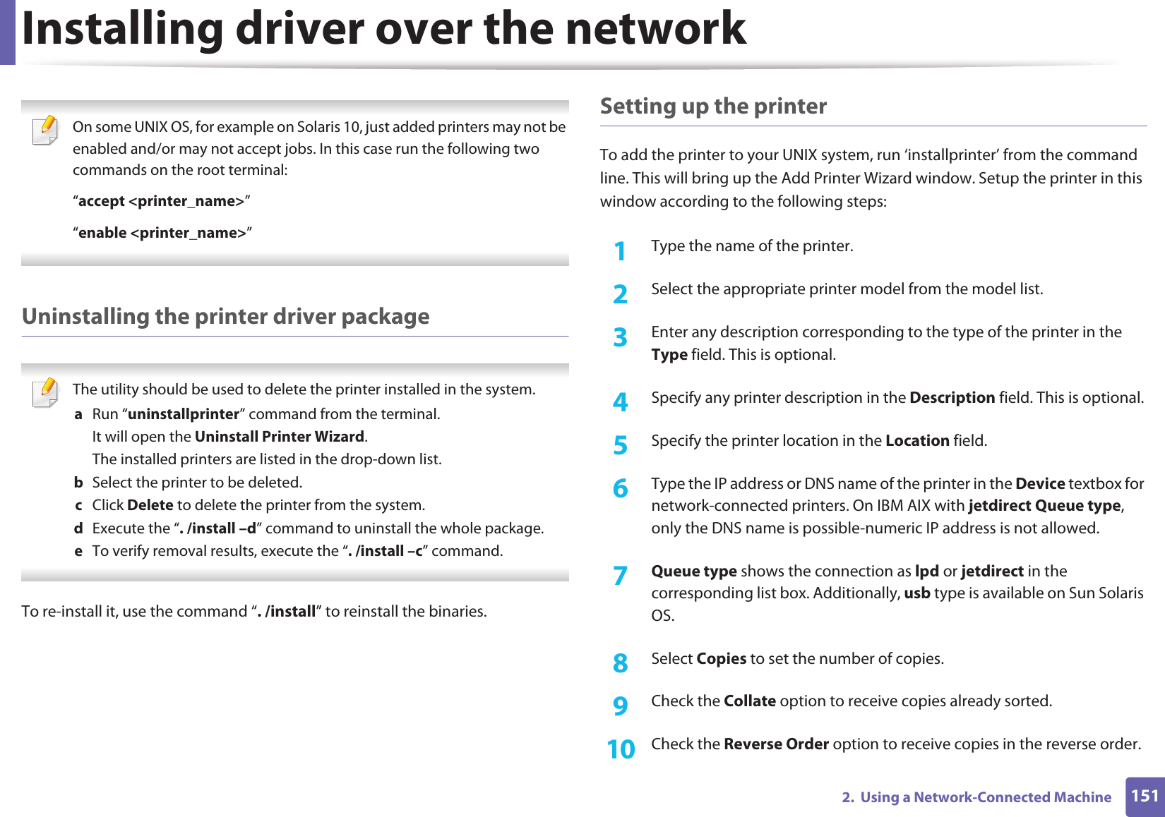 Installing driver over the network1512.  Using a Network-Connected Machine On some UNIX OS, for example on Solaris 10, just added printers may not be enabled and/or may not accept jobs. In this case run the following two commands on the root terminal:“accept &lt;printer_name&gt;”“enable &lt;printer_name&gt;” Uninstalling the printer driver package The utility should be used to delete the printer installed in the system.a  Run “uninstallprinter” command from the terminal.It will open the Uninstall Printer Wizard.The installed printers are listed in the drop-down list.b  Select the printer to be deleted.c  Click Delete to delete the printer from the system.d  Execute the “. /install –d” command to uninstall the whole package.e  To verify removal results, execute the “. /install –c” command. To re-install it, use the command “. /install” to reinstall the binaries.Setting up the printerTo add the printer to your UNIX system, run ‘installprinter’ from the command line. This will bring up the Add Printer Wizard window. Setup the printer in this window according to the following steps:1Type the name of the printer.2  Select the appropriate printer model from the model list.3  Enter any description corresponding to the type of the printer in the Type field. This is optional.4  Specify any printer description in the Description field. This is optional.5  Specify the printer location in the Location field.6  Type the IP address or DNS name of the printer in the Device textbox for network-connected printers. On IBM AIX with jetdirect Queue type, only the DNS name is possible-numeric IP address is not allowed.7  Queue type shows the connection as lpd or jetdirect in the corresponding list box. Additionally, usb type is available on Sun Solaris OS.8  Select Copies to set the number of copies.9  Check the Collate option to receive copies already sorted.10  Check the Reverse Order option to receive copies in the reverse order.
