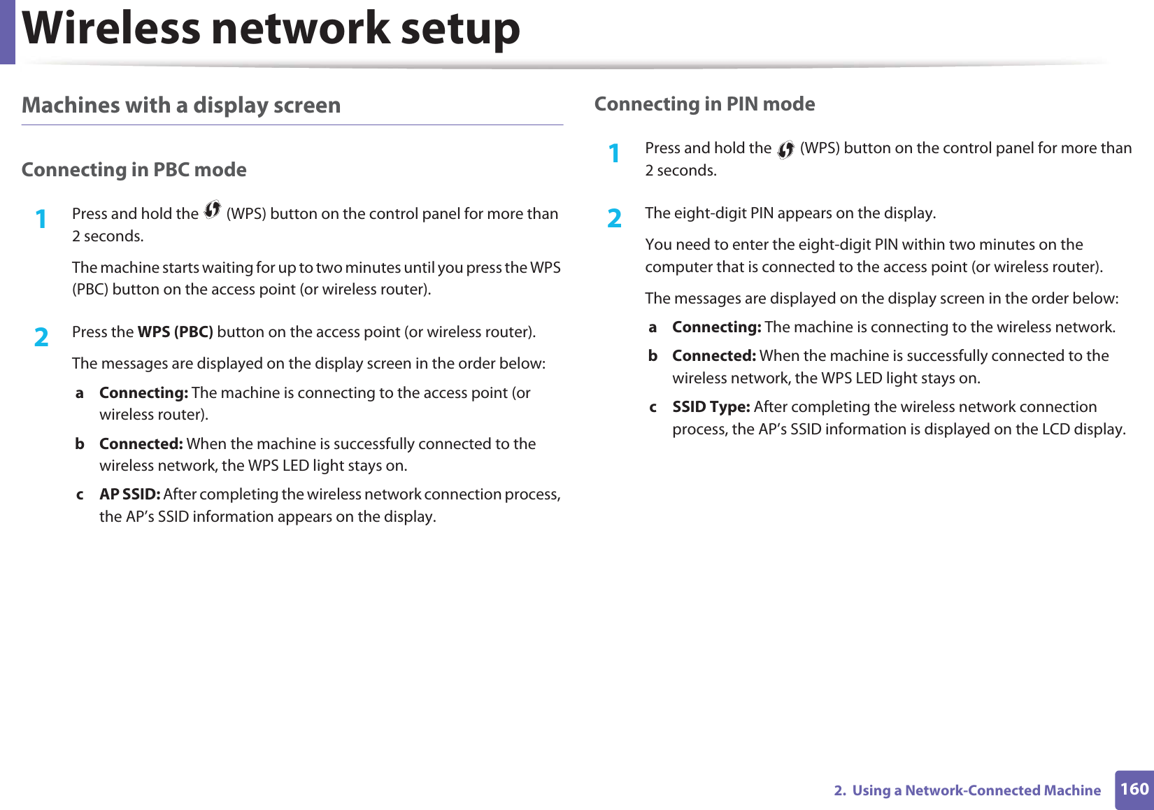 Wireless network setup1602.  Using a Network-Connected MachineMachines with a display screenConnecting in PBC mode1Press and hold the   (WPS) button on the control panel for more than 2 seconds.The machine starts waiting for up to two minutes until you press the WPS (PBC) button on the access point (or wireless router).2  Press the WPS (PBC) button on the access point (or wireless router).The messages are displayed on the display screen in the order below:a Connecting: The machine is connecting to the access point (or wireless router).b Connected: When the machine is successfully connected to the wireless network, the WPS LED light stays on.c AP SSID: After completing the wireless network connection process, the AP’s SSID information appears on the display.Connecting in PIN mode1Press and hold the   (WPS) button on the control panel for more than 2 seconds.2  The eight-digit PIN appears on the display. You need to enter the eight-digit PIN within two minutes on the computer that is connected to the access point (or wireless router).The messages are displayed on the display screen in the order below:a Connecting: The machine is connecting to the wireless network.b Connected: When the machine is successfully connected to the wireless network, the WPS LED light stays on.c SSID Type: After completing the wireless network connection process, the AP’s SSID information is displayed on the LCD display.