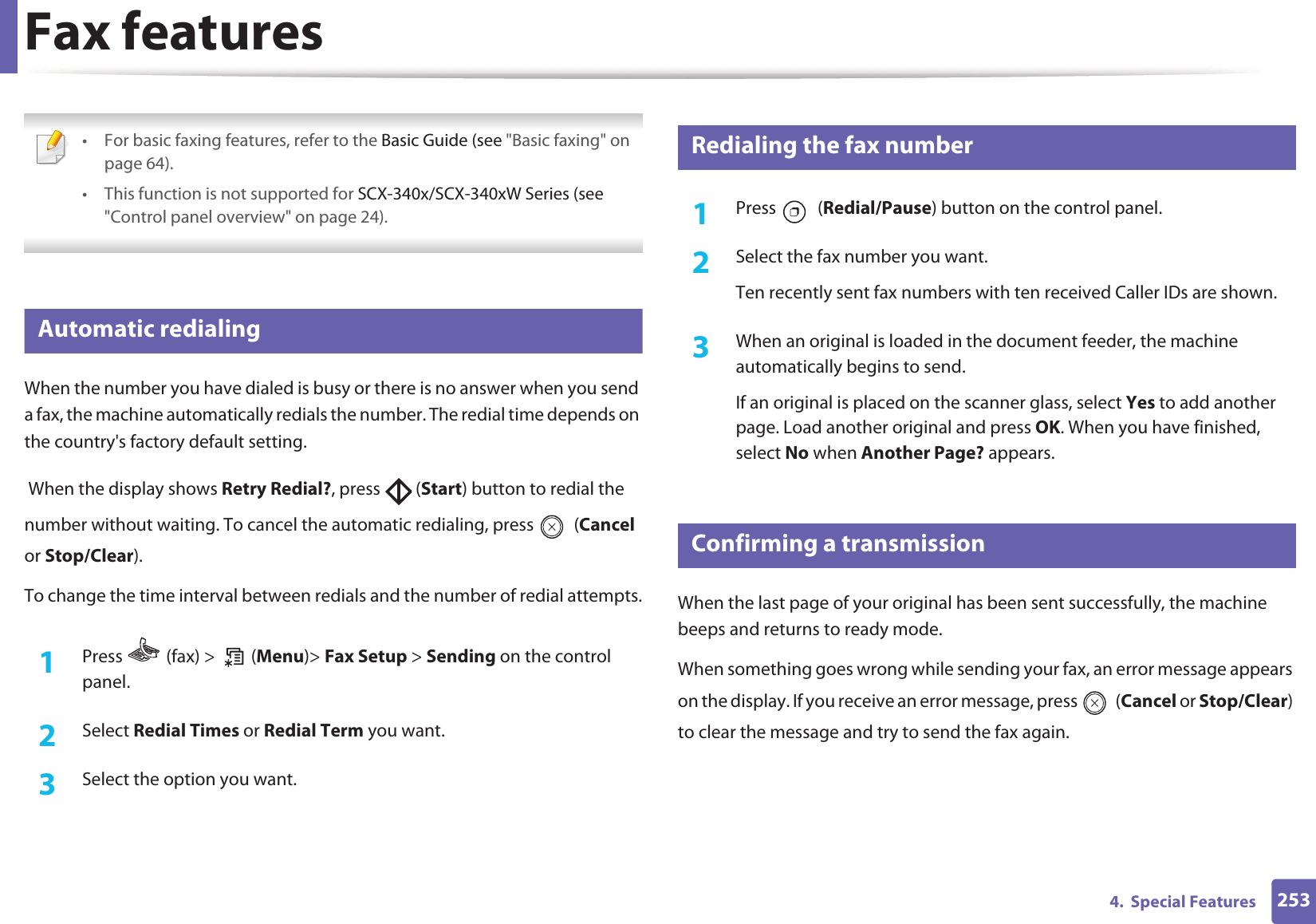 2534.  Special FeaturesFax features • For basic faxing features, refer to the Basic Guide (see &quot;Basic faxing&quot; on page 64).• This function is not supported for SCX-340x/SCX-340xW Series (see &quot;Control panel overview&quot; on page 24). 31 Automatic redialingWhen the number you have dialed is busy or there is no answer when you send a fax, the machine automatically redials the number. The redial time depends on the country&apos;s factory default setting.  When the display shows Retry Redial?, press   (Start) button to redial the number without waiting. To cancel the automatic redialing, press   (Cancel or Stop/Clear). To change the time interval between redials and the number of redial attempts.1Press   (fax) &gt;   (Menu)&gt; Fax Setup &gt; Sending on the control panel.2  Select Redial Times or Redial Term you want.3  Select the option you want.32 Redialing the fax number1Press  (Redial/Pause) button on the control panel. 2  Select the fax number you want.Ten recently sent fax numbers with ten received Caller IDs are shown.3  When an original is loaded in the document feeder, the machine automatically begins to send.If an original is placed on the scanner glass, select Yes to add another page. Load another original and press OK. When you have finished, select No when Another Page? appears.33 Confirming a transmissionWhen the last page of your original has been sent successfully, the machine beeps and returns to ready mode.When something goes wrong while sending your fax, an error message appears on the display. If you receive an error message, press   (Cancel or Stop/Clear) to clear the message and try to send the fax again. 