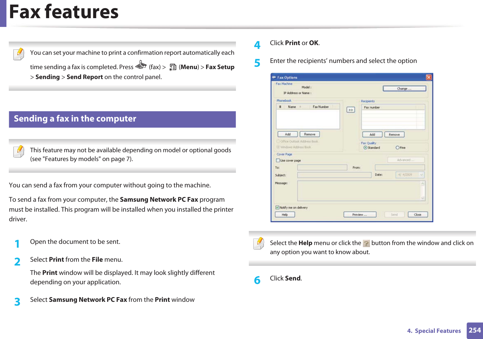 Fax features2544.  Special Features You can set your machine to print a confirmation report automatically each time sending a fax is completed. Press   (fax) &gt;   (Menu) &gt; Fax Setup &gt; Sending &gt; Send Report on the control panel. 34 Sending a fax in the computer This feature may not be available depending on model or optional goods (see &quot;Features by models&quot; on page 7). You can send a fax from your computer without going to the machine.To send a fax from your computer, the Samsung Network PC Fax program must be installed. This program will be installed when you installed the printer driver. 1Open the document to be sent.2  Select Print from the File menu. The Print window will be displayed. It may look slightly different depending on your application.3  Select Samsung Network PC Fax from the Print window4  Click Print or OK.5  Enter the recipients’ numbers and select the option Select the Help menu or click the   button from the window and click on any option you want to know about.  6  Click Send.