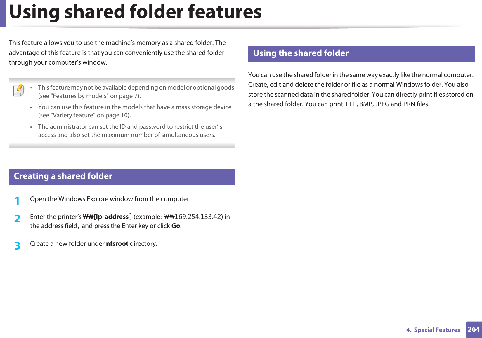 2644.  Special FeaturesUsing shared folder featuresThis feature allows you to use the machine’s memory as a shared folder. The advantage of this feature is that you can conveniently use the shared folder through your computer’s window. • This feature may not be available depending on model or optional goods (see &quot;Features by models&quot; on page 7).• You can use this feature in the models that have a mass storage device (see &quot;Variety feature&quot; on page 10).• The administrator can set the ID and password to restrict the user’ s access and also set the maximum number of simultaneous users. 50 Creating a shared folder1Open the Windows Explore window from the computer.2  Enter the printer’s &gt;&gt;=KRaddress example:?? in the address fieldSGand press the Enter key or click Go.3  Create a new folder under nfsroot directory.51 Using the shared folderYou can use the shared folder in the same way exactly like the normal computer. Create, edit and delete the folder or file as a normal Windows folder. You also store the scanned data in the shared folder. You can directly print files stored on a the shared folder. You can print TIFF, BMP, JPEG and PRN files.