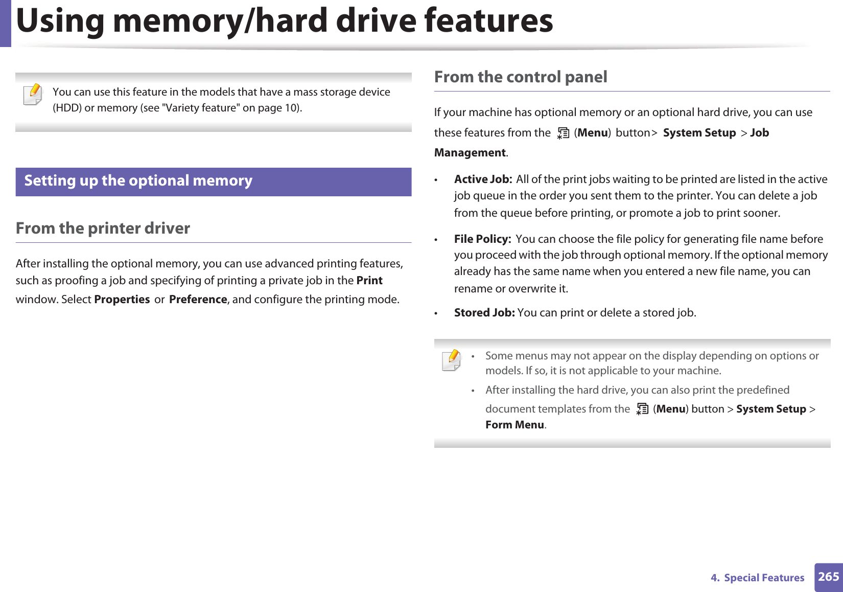 2654.  Special FeaturesUsing memory/hard drive features You can use this feature in the models that have a mass storage device (HDD) or memory (see &quot;Variety feature&quot; on page 10). 52 Setting up the optional memoryFrom the printer driverAfter installing the optional memory, you can use advanced printing features, such as proofing a job and specifying of printing a private job in the Print window. Select PropertiesorPreference, and configure the printing mode.From the control panelIf your machine has optional memory or an optional hard drive, you can use these features from the   (Menu)button!System Setup&gt; Job Management. •Active JobAll of the print jobs waiting to be printed are listed in the active job queue in the order you sent them to the printer. You can delete a job from the queue before printing, or promote a job to print sooner.•File PolicyYou can choose the file policy for generating file name before you proceed with the job through optional memory. If the optional memory already has the same name when you entered a new file name, you can rename or overwrite it.•Stored Job: You can print or delete a stored job. • Some menus may not appear on the display depending on options or models. If so, it is not applicable to your machine.• After installing the hard drive, you can also print the predefined document templates from the   (Menu) button &gt; System Setup &gt; Form Menu. 