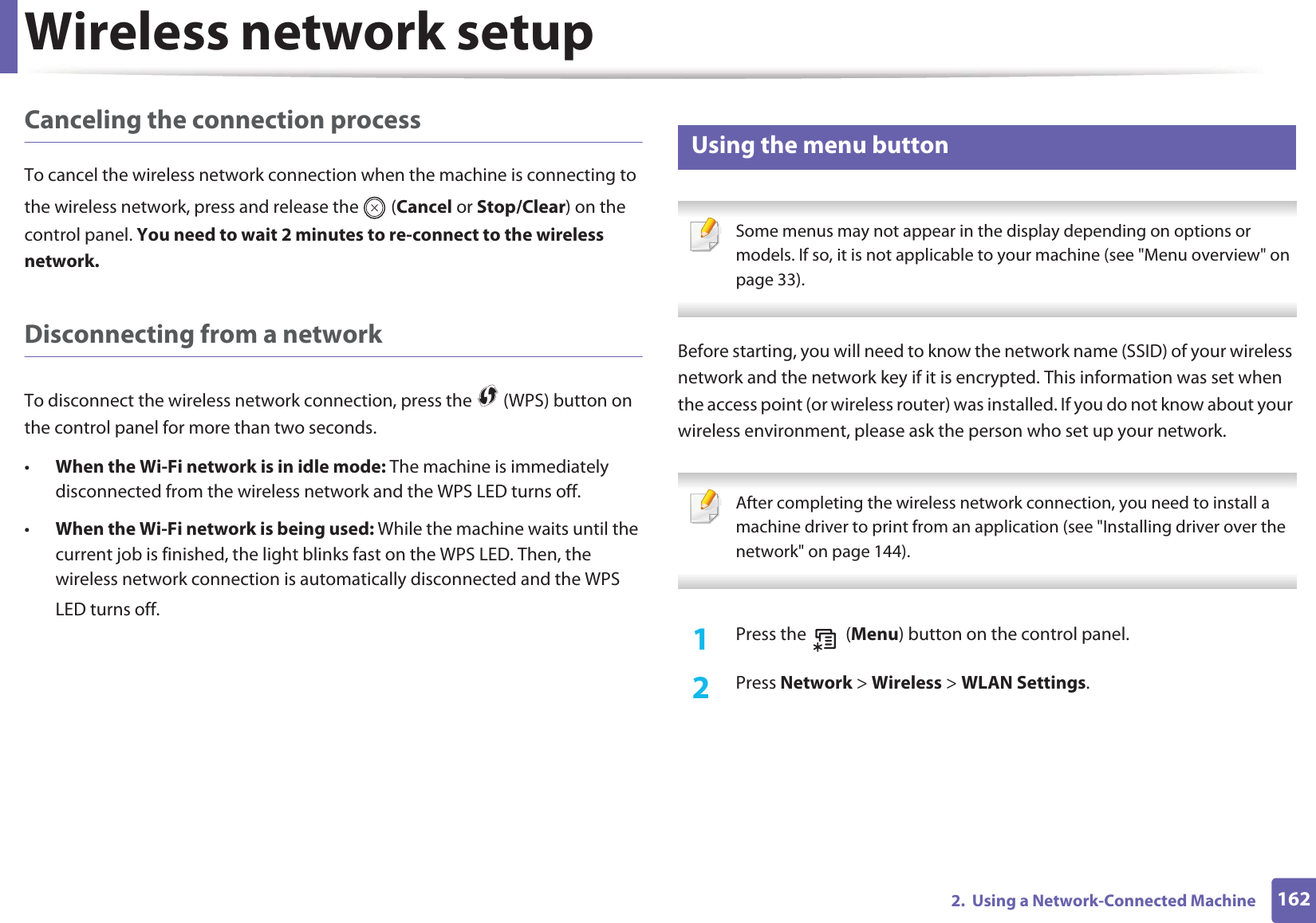 Wireless network setup1622.  Using a Network-Connected MachineCanceling the connection processTo cancel the wireless network connection when the machine is connecting to the wireless network, press and release the   (Cancel or Stop/Clear) on the control panel. You need to wait 2 minutes to re-connect to the wireless network.Disconnecting from a networkTo disconnect the wireless network connection, press the   (WPS) button on the control panel for more than two seconds.•When the Wi-Fi network is in idle mode: The machine is immediately disconnected from the wireless network and the WPS LED turns off.•When the Wi-Fi network is being used: While the machine waits until the current job is finished, the light blinks fast on the WPS LED. Then, the wireless network connection is automatically disconnected and the WPS LED turns off.15 Using the menu button Some menus may not appear in the display depending on options or models. If so, it is not applicable to your machine (see &quot;Menu overview&quot; on page 33). Before starting, you will need to know the network name (SSID) of your wireless network and the network key if it is encrypted. This information was set when the access point (or wireless router) was installed. If you do not know about your wireless environment, please ask the person who set up your network. After completing the wireless network connection, you need to install a machine driver to print from an application (see &quot;Installing driver over the network&quot; on page 144). 1Press the   (Menu) button on the control panel.2  Press Network &gt; Wireless &gt; WLAN Settings.