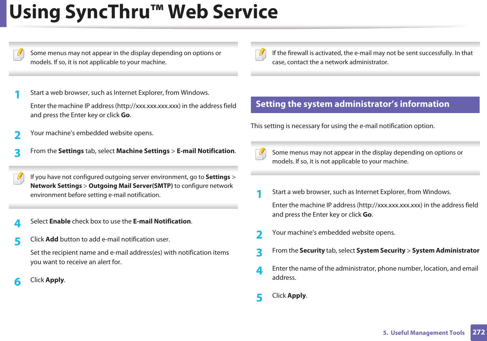 Using SyncThru™ Web Service2725.  Useful Management Tools Some menus may not appear in the display depending on options or models. If so, it is not applicable to your machine. 1Start a web browser, such as Internet Explorer, from Windows.Enter the machine IP address (http://xxx.xxx.xxx.xxx) in the address field and press the Enter key or click Go.2  Your machine’s embedded website opens.3  From the Settings tab, select Machine Settings &gt; E-mail Notification.  If you have not configured outgoing server environment, go to Settings &gt; Network Settings &gt; Outgoing Mail Server(SMTP) to configure network environment before setting e-mail notification.  4  Select Enable check box to use the E-mail Notification.5  Click Add button to add e-mail notification user. Set the recipient name and e-mail address(es) with notification items you want to receive an alert for.6  Click Apply. If the firewall is activated, the e-mail may not be sent successfully. In that case, contact the a network administrator. 4 Setting the system administrator’s informationThis setting is necessary for using the e-mail notification option. Some menus may not appear in the display depending on options or models. If so, it is not applicable to your machine. 1Start a web browser, such as Internet Explorer, from Windows.Enter the machine IP address (http://xxx.xxx.xxx.xxx) in the address field and press the Enter key or click Go.2  Your machine’s embedded website opens.3  From the Security tab, select System Security &gt; System Administrator4  Enter the name of the administrator, phone number, location, and email address. 5  Click Apply. 