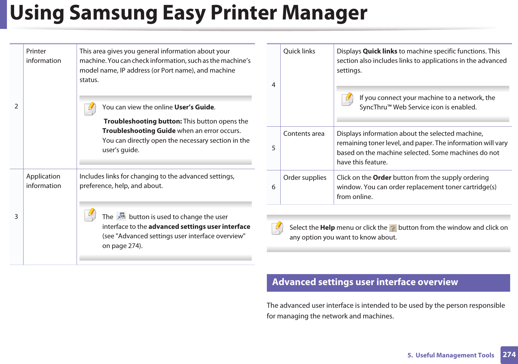 Using Samsung Easy Printer Manager2745.  Useful Management Tools Select the Help menu or click the   button from the window and click on any option you want to know about.  6 Advanced settings user interface overviewThe advanced user interface is intended to be used by the person responsible for managing the network and machines.2Printer informationThis area gives you general information about your machine. You can check information, such as the machine’s model name, IP address (or Port name), and machine status. You can view the online User’s Guide. Troubleshooting button: This button opens the Troubleshooting Guide when an error occurs. You can directly open the necessary section in the user’s guide.  3Application informationIncludes links for changing to the advanced settings, preference, help, and about. The   button is used to change the user interface to the advanced settings user interface (see &quot;Advanced settings user interface overview&quot; on page 274). 4Quick links Displays Quick links to machine specific functions. This section also includes links to applications in the advanced settings. If you connect your machine to a network, the SyncThru™ Web Service icon is enabled. 5Contents area Displays information about the selected machine, remaining toner level, and paper. The information will vary based on the machine selected. Some machines do not have this feature.6Order supplies Click on the Order button from the supply ordering window. You can order replacement toner cartridge(s) from online.