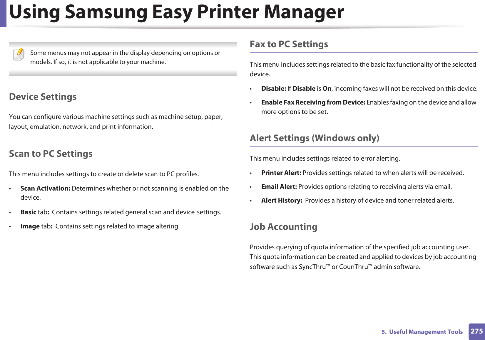 Using Samsung Easy Printer Manager2755.  Useful Management Tools Some menus may not appear in the display depending on options or models. If so, it is not applicable to your machine. Device SettingsYou can configure various machine settings such as machine setup, paper, layout, emulation, network, and print information.Scan to PC SettingsThis menu includes settings to create or delete scan to PC profiles. •Scan Activation: Determines whether or not scanning is enabled on the device.•Basic tab:  Contains settings related general scan and deviceGsettings.•Image tab:  Contains settings related to image altering.Fax to PC SettingsThis menu includes settings related to the basic fax functionality of the selected device. •Disable: If Disable is On, incoming faxes will not be received on this device.•Enable Fax Receiving from Device: Enables faxing on the device and allow more options to be set.Alert Settings (Windows only)This menu includes settings related to error alerting. •Printer Alert: Provides settings related to when alerts will be received.•Email Alert: Provides options relating to receiving alerts via email.•Alert History:  Provides a history of device and toner related alerts.Job AccountingProvides querying of quota information of the specified job accounting user. This quota information can be created and applied to devices by job accounting software such as SyncThru™ or CounThru™ admin software.
