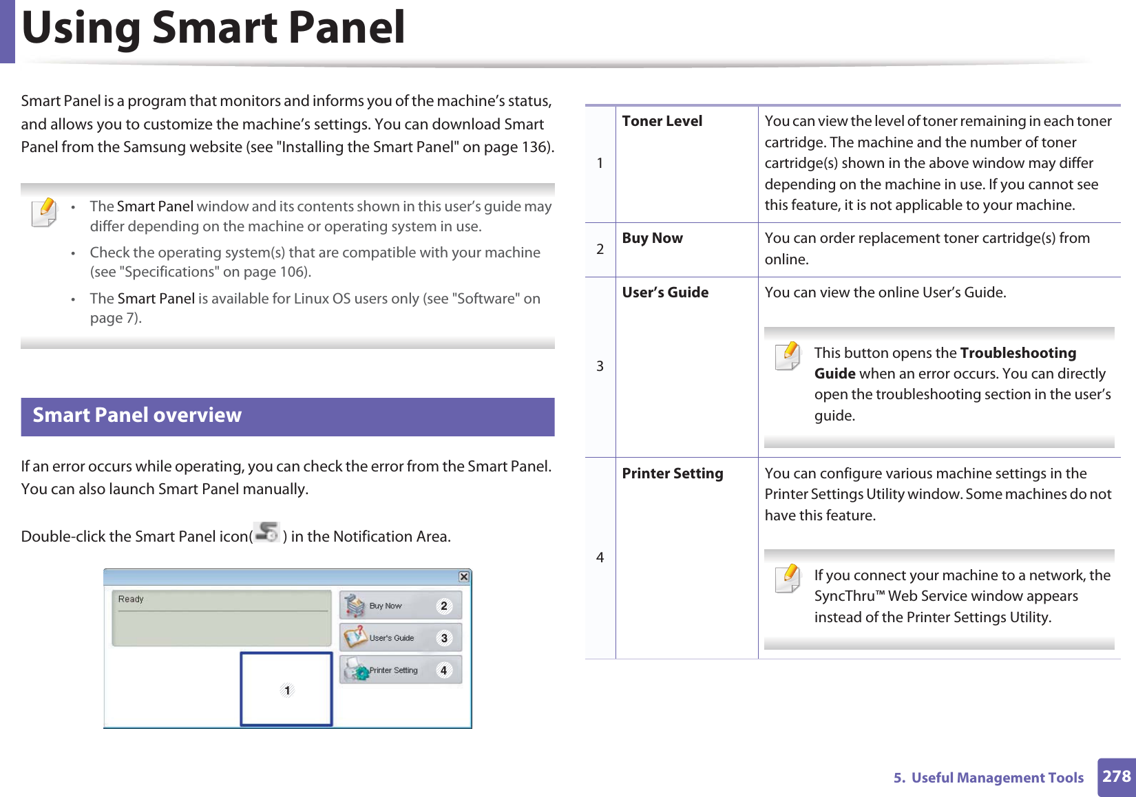 2785.  Useful Management ToolsUsing Smart PanelSmart Panel is a program that monitors and informs you of the machine’s status, and allows you to customize the machine’s settings. You can download Smart Panel from the Samsung website (see &quot;Installing the Smart Panel&quot; on page 136). • The Smart Panel window and its contents shown in this user’s guide may differ depending on the machine or operating system in use.• Check the operating system(s) that are compatible with your machine (see &quot;Specifications&quot; on page 106).• The Smart Panel is available for Linux OS users only (see &quot;Software&quot; on page 7). 8 Smart Panel overviewIf an error occurs while operating, you can check the error from the Smart Panel. You can also launch Smart Panel manually.Double-click the Smart Panel icon( ) in the Notification Area.1 2341Toner Level You can view the level of toner remaining in each toner cartridge. The machine and the number of toner cartridge(s) shown in the above window may differ depending on the machine in use. If you cannot see this feature, it is not applicable to your machine.2Buy Now You can order replacement toner cartridge(s) from online.3User’s Guide You can view the online User’s Guide. This button opens the Troubleshooting Guide when an error occurs. You can directly open the troubleshooting section in the user’s guide.  4Printer Setting You can configure various machine settings in the Printer Settings Utility window. Some machines do not have this feature. If you connect your machine to a network, the SyncThru™ Web Service window appears instead of the Printer Settings Utility. 