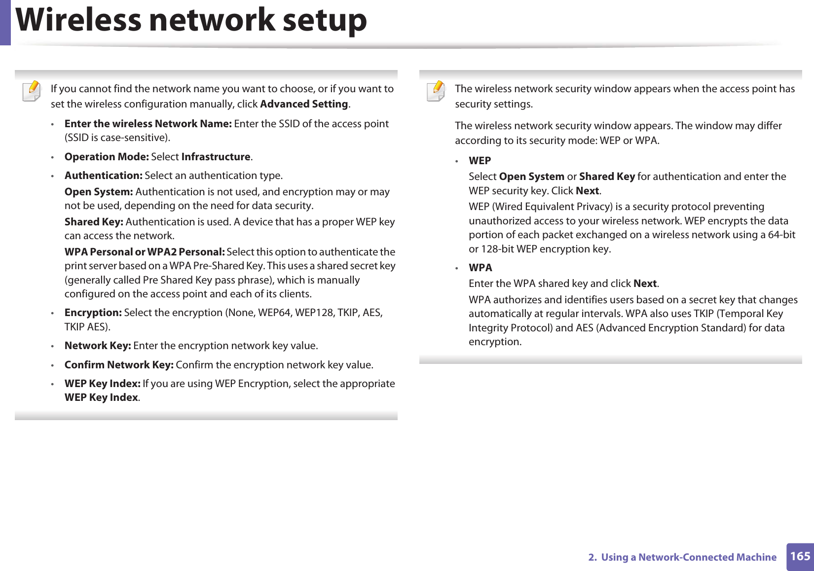 Wireless network setup1652.  Using a Network-Connected Machine If you cannot find the network name you want to choose, or if you want to set the wireless configuration manually, click Advanced Setting.•Enter the wireless Network Name: Enter the SSID of the access point (SSID is case-sensitive).•Operation Mode: Select Infrastructure.•Authentication: Select an authentication type.Open System: Authentication is not used, and encryption may or may not be used, depending on the need for data security.Shared Key: Authentication is used. A device that has a proper WEP key can access the network.WPA Personal or WPA2 Personal: Select this option to authenticate the print server based on a WPA Pre-Shared Key. This uses a shared secret key (generally called Pre Shared Key pass phrase), which is manually configured on the access point and each of its clients.•Encryption: Select the encryption (None, WEP64, WEP128, TKIP, AES, TKIP AES).•Network Key: Enter the encryption network key value.•Confirm Network Key: Confirm the encryption network key value.•WEP Key Index: If you are using WEP Encryption, select the appropriate WEP Key Index.  The wireless network security window appears when the access point has security settings.The wireless network security window appears. The window may differ according to its security mode: WEP or WPA.•WEPSelect Open System or Shared Key for authentication and enter the WEP security key. Click Next.WEP (Wired Equivalent Privacy) is a security protocol preventing unauthorized access to your wireless network. WEP encrypts the data portion of each packet exchanged on a wireless network using a 64-bit or 128-bit WEP encryption key.•WPAEnter the WPA shared key and click Next.WPA authorizes and identifies users based on a secret key that changes automatically at regular intervals. WPA also uses TKIP (Temporal Key Integrity Protocol) and AES (Advanced Encryption Standard) for data encryption. 