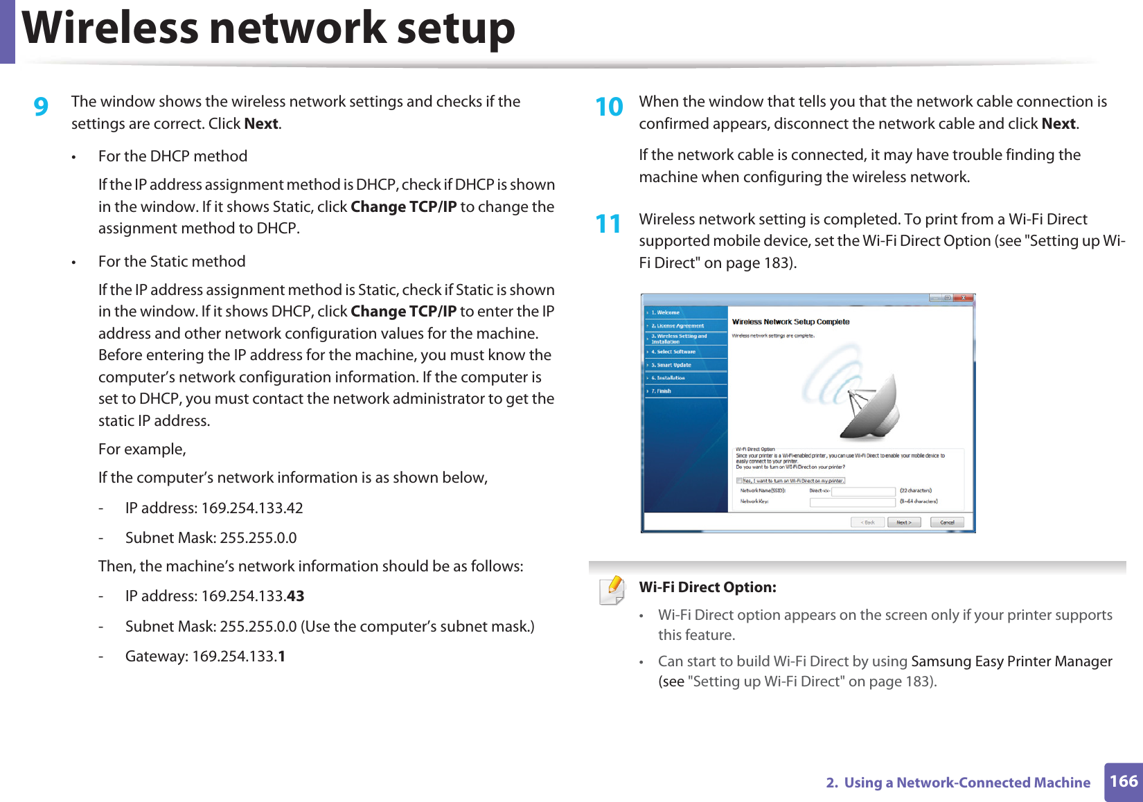 Wireless network setup1662.  Using a Network-Connected Machine9  The window shows the wireless network settings and checks if the settings are correct. Click Next.• For the DHCP methodIf the IP address assignment method is DHCP, check if DHCP is shown in the window. If it shows Static, click Change TCP/IP to change the assignment method to DHCP.• For the Static methodIf the IP address assignment method is Static, check if Static is shown in the window. If it shows DHCP, click Change TCP/IP to enter the IP address and other network configuration values for the machine. Before entering the IP address for the machine, you must know the computer’s network configuration information. If the computer is set to DHCP, you must contact the network administrator to get the static IP address.For example,If the computer’s network information is as shown below,- IP address: 169.254.133.42- Subnet Mask: 255.255.0.0Then, the machine’s network information should be as follows:- IP address: 169.254.133.43 - Subnet Mask: 255.255.0.0 (Use the computer’s subnet mask.)- Gateway: 169.254.133.110  When the window that tells you that the network cable connection is confirmed appears, disconnect the network cable and click Next.If the network cable is connected, it may have trouble finding the machine when configuring the wireless network.11  Wireless network setting is completed. To print from a Wi-Fi Direct supported mobile device, set the Wi-Fi Direct Option (see &quot;Setting up Wi-Fi Direct&quot; on page 183). Wi-Fi Direct Option: • Wi-Fi Direct option appears on the screen only if your printer supports this feature.• Can start to build Wi-Fi Direct by using Samsung Easy Printer Manager (see &quot;Setting up Wi-Fi Direct&quot; on page 183).