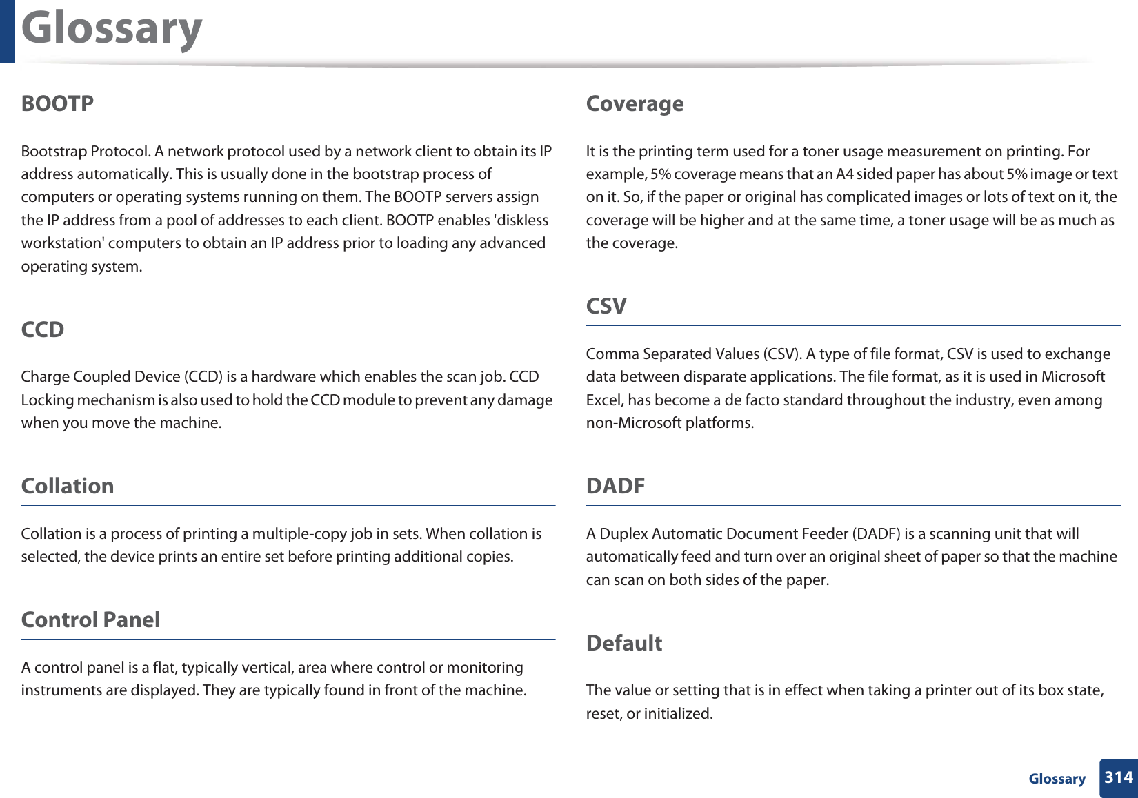 Glossary314 GlossaryBOOTPBootstrap Protocol. A network protocol used by a network client to obtain its IP address automatically. This is usually done in the bootstrap process of computers or operating systems running on them. The BOOTP servers assign the IP address from a pool of addresses to each client. BOOTP enables &apos;diskless workstation&apos; computers to obtain an IP address prior to loading any advanced operating system.CCDCharge Coupled Device (CCD) is a hardware which enables the scan job. CCD Locking mechanism is also used to hold the CCD module to prevent any damage when you move the machine.CollationCollation is a process of printing a multiple-copy job in sets. When collation is selected, the device prints an entire set before printing additional copies.Control PanelA control panel is a flat, typically vertical, area where control or monitoring instruments are displayed. They are typically found in front of the machine. CoverageIt is the printing term used for a toner usage measurement on printing. For example, 5% coverage means that an A4 sided paper has about 5% image or text on it. So, if the paper or original has complicated images or lots of text on it, the coverage will be higher and at the same time, a toner usage will be as much as the coverage.CSVComma Separated Values (CSV). A type of file format, CSV is used to exchange data between disparate applications. The file format, as it is used in Microsoft Excel, has become a de facto standard throughout the industry, even among non-Microsoft platforms.DADFA Duplex Automatic Document Feeder (DADF) is a scanning unit that will automatically feed and turn over an original sheet of paper so that the machine can scan on both sides of the paper.DefaultThe value or setting that is in effect when taking a printer out of its box state, reset, or initialized.