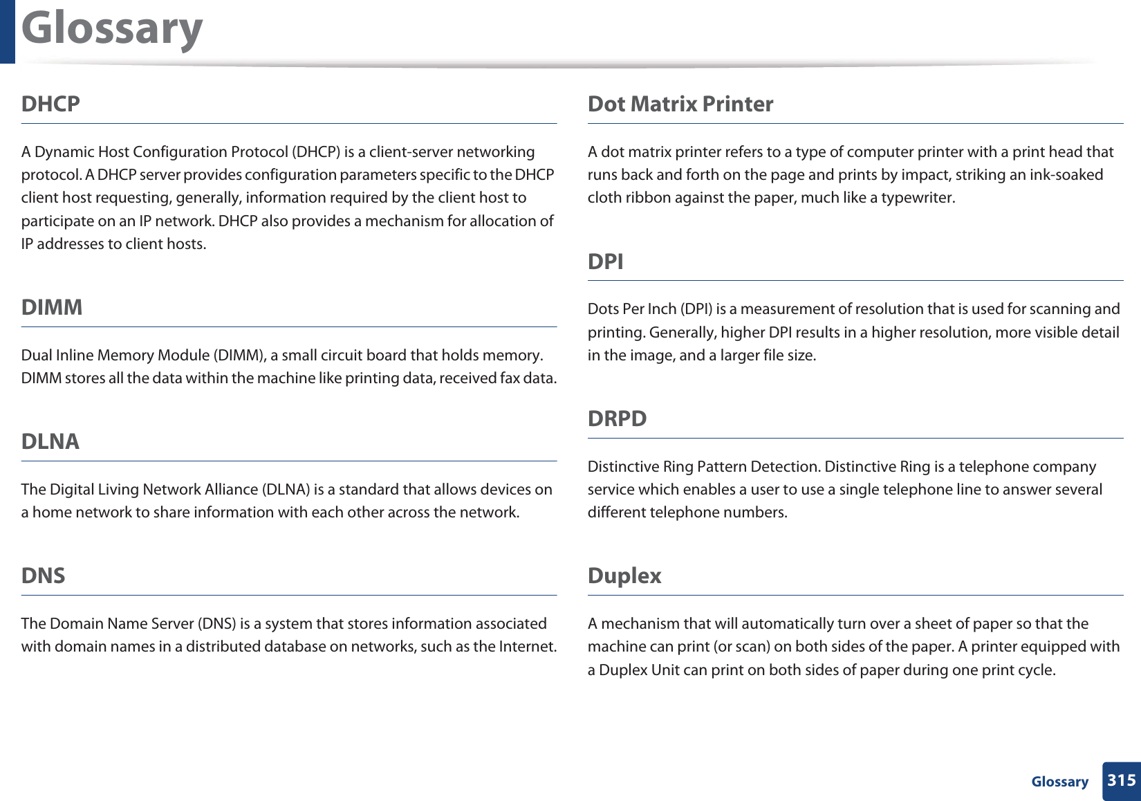 Glossary315 GlossaryDHCPA Dynamic Host Configuration Protocol (DHCP) is a client-server networking protocol. A DHCP server provides configuration parameters specific to the DHCP client host requesting, generally, information required by the client host to participate on an IP network. DHCP also provides a mechanism for allocation of IP addresses to client hosts.DIMMDual Inline Memory Module (DIMM), a small circuit board that holds memory. DIMM stores all the data within the machine like printing data, received fax data.DLNAThe Digital Living Network Alliance (DLNA) is a standard that allows devices on a home network to share information with each other across the network.DNSThe Domain Name Server (DNS) is a system that stores information associated with domain names in a distributed database on networks, such as the Internet.Dot Matrix PrinterA dot matrix printer refers to a type of computer printer with a print head that runs back and forth on the page and prints by impact, striking an ink-soaked cloth ribbon against the paper, much like a typewriter.DPIDots Per Inch (DPI) is a measurement of resolution that is used for scanning and printing. Generally, higher DPI results in a higher resolution, more visible detail in the image, and a larger file size.DRPD Distinctive Ring Pattern Detection. Distinctive Ring is a telephone company service which enables a user to use a single telephone line to answer several different telephone numbers.DuplexA mechanism that will automatically turn over a sheet of paper so that the machine can print (or scan) on both sides of the paper. A printer equipped with a Duplex Unit can print on both sides of paper during one print cycle.