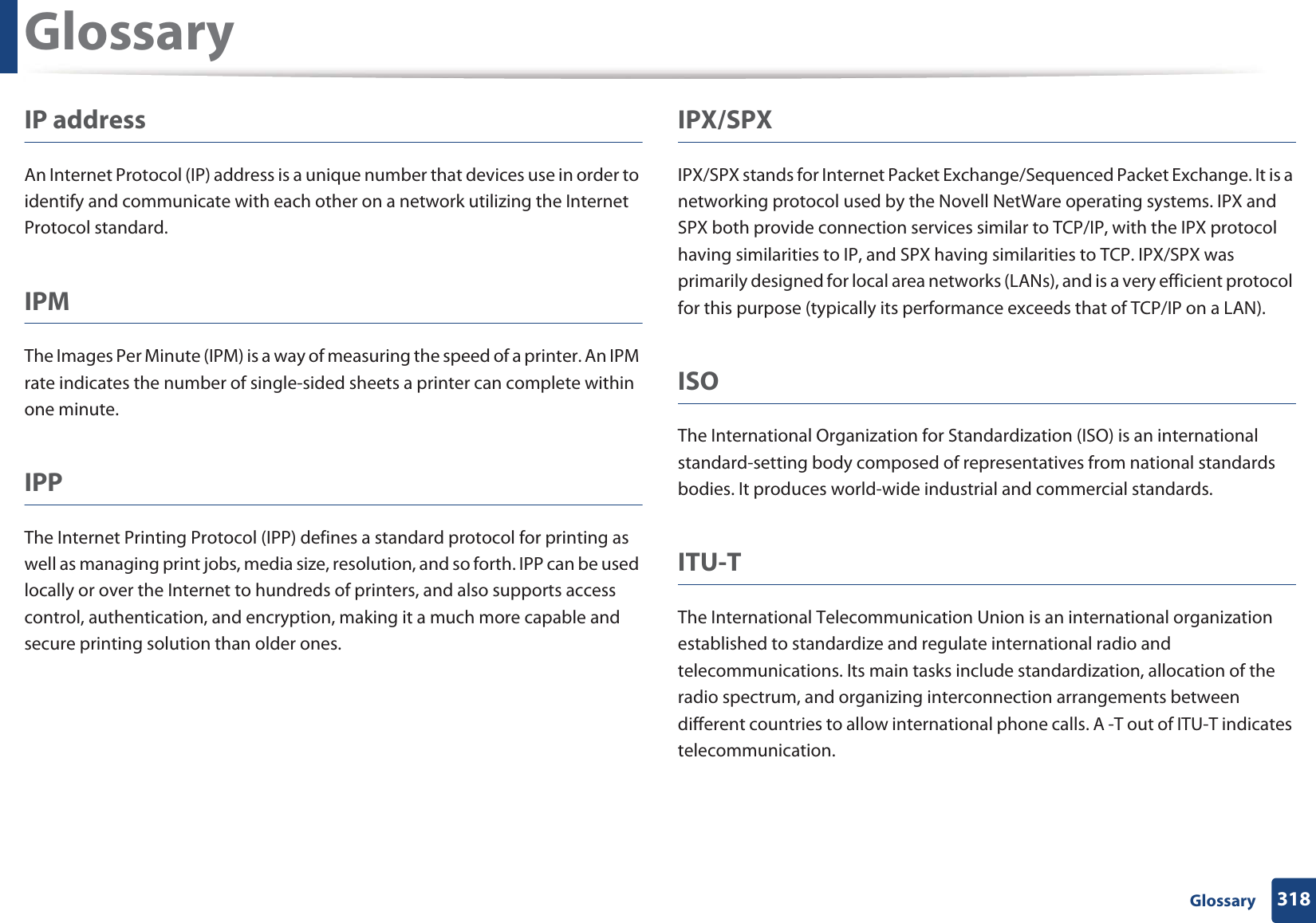 Glossary318 GlossaryIP addressAn Internet Protocol (IP) address is a unique number that devices use in order to identify and communicate with each other on a network utilizing the Internet Protocol standard.IPMThe Images Per Minute (IPM) is a way of measuring the speed of a printer. An IPM rate indicates the number of single-sided sheets a printer can complete within one minute.IPPThe Internet Printing Protocol (IPP) defines a standard protocol for printing as well as managing print jobs, media size, resolution, and so forth. IPP can be used locally or over the Internet to hundreds of printers, and also supports access control, authentication, and encryption, making it a much more capable and secure printing solution than older ones.IPX/SPXIPX/SPX stands for Internet Packet Exchange/Sequenced Packet Exchange. It is a networking protocol used by the Novell NetWare operating systems. IPX and SPX both provide connection services similar to TCP/IP, with the IPX protocol having similarities to IP, and SPX having similarities to TCP. IPX/SPX was primarily designed for local area networks (LANs), and is a very efficient protocol for this purpose (typically its performance exceeds that of TCP/IP on a LAN).ISOThe International Organization for Standardization (ISO) is an international standard-setting body composed of representatives from national standards bodies. It produces world-wide industrial and commercial standards.ITU-TThe International Telecommunication Union is an international organization established to standardize and regulate international radio and telecommunications. Its main tasks include standardization, allocation of the radio spectrum, and organizing interconnection arrangements between different countries to allow international phone calls. A -T out of ITU-T indicates telecommunication.