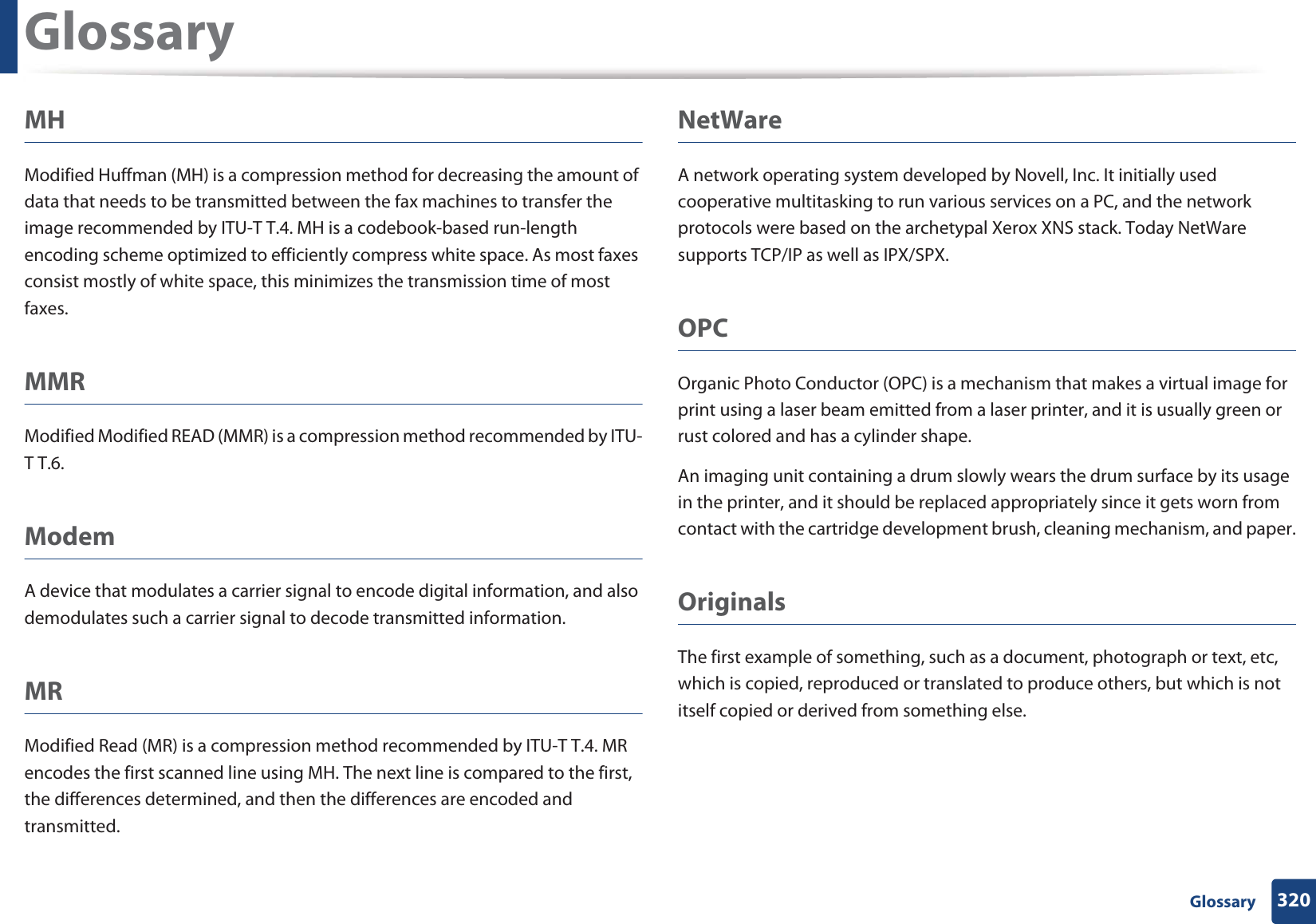 Glossary320 GlossaryMHModified Huffman (MH) is a compression method for decreasing the amount of data that needs to be transmitted between the fax machines to transfer the image recommended by ITU-T T.4. MH is a codebook-based run-length encoding scheme optimized to efficiently compress white space. As most faxes consist mostly of white space, this minimizes the transmission time of most faxes. MMRModified Modified READ (MMR) is a compression method recommended by ITU-T T.6.ModemA device that modulates a carrier signal to encode digital information, and also demodulates such a carrier signal to decode transmitted information.MRModified Read (MR) is a compression method recommended by ITU-T T.4. MR encodes the first scanned line using MH. The next line is compared to the first, the differences determined, and then the differences are encoded and transmitted.NetWareA network operating system developed by Novell, Inc. It initially used cooperative multitasking to run various services on a PC, and the network protocols were based on the archetypal Xerox XNS stack. Today NetWare supports TCP/IP as well as IPX/SPX.OPCOrganic Photo Conductor (OPC) is a mechanism that makes a virtual image for print using a laser beam emitted from a laser printer, and it is usually green or rust colored and has a cylinder shape. An imaging unit containing a drum slowly wears the drum surface by its usage in the printer, and it should be replaced appropriately since it gets worn from contact with the cartridge development brush, cleaning mechanism, and paper.OriginalsThe first example of something, such as a document, photograph or text, etc, which is copied, reproduced or translated to produce others, but which is not itself copied or derived from something else.