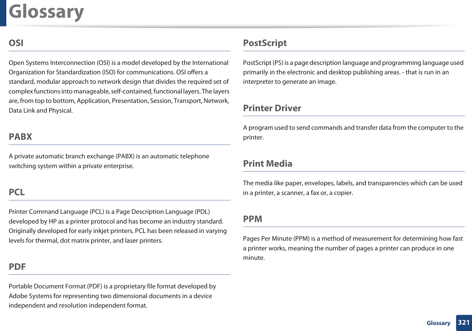 Glossary321 GlossaryOSIOpen Systems Interconnection (OSI) is a model developed by the International Organization for Standardization (ISO) for communications. OSI offers a standard, modular approach to network design that divides the required set of complex functions into manageable, self-contained, functional layers. The layers are, from top to bottom, Application, Presentation, Session, Transport, Network, Data Link and Physical.PABX A private automatic branch exchange (PABX) is an automatic telephone switching system within a private enterprise.PCLPrinter Command Language (PCL) is a Page Description Language (PDL) developed by HP as a printer protocol and has become an industry standard. Originally developed for early inkjet printers, PCL has been released in varying levels for thermal, dot matrix printer, and laser printers.PDFPortable Document Format (PDF) is a proprietary file format developed by Adobe Systems for representing two dimensional documents in a device independent and resolution independent format.PostScriptPostScript (PS) is a page description language and programming language used primarily in the electronic and desktop publishing areas. - that is run in an interpreter to generate an image.Printer DriverA program used to send commands and transfer data from the computer to the printer.Print MediaThe media like paper, envelopes, labels, and transparencies which can be used in a printer, a scanner, a fax or, a copier.PPMPages Per Minute (PPM) is a method of measurement for determining how fast a printer works, meaning the number of pages a printer can produce in one minute.