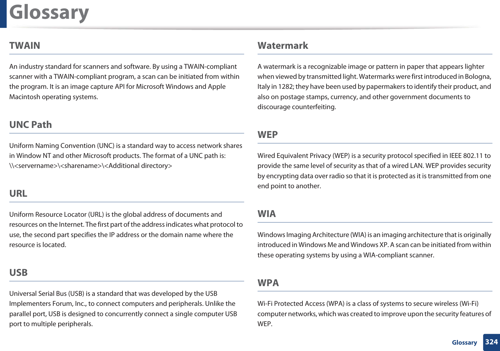 Glossary324 GlossaryTWAINAn industry standard for scanners and software. By using a TWAIN-compliant scanner with a TWAIN-compliant program, a scan can be initiated from within the program. It is an image capture API for Microsoft Windows and Apple Macintosh operating systems.UNC PathUniform Naming Convention (UNC) is a standard way to access network shares in Window NT and other Microsoft products. The format of a UNC path is: \\&lt;servername&gt;\&lt;sharename&gt;\&lt;Additional directory&gt;URLUniform Resource Locator (URL) is the global address of documents and resources on the Internet. The first part of the address indicates what protocol to use, the second part specifies the IP address or the domain name where the resource is located.USBUniversal Serial Bus (USB) is a standard that was developed by the USB Implementers Forum, Inc., to connect computers and peripherals. Unlike the parallel port, USB is designed to concurrently connect a single computer USB port to multiple peripherals.WatermarkA watermark is a recognizable image or pattern in paper that appears lighter when viewed by transmitted light. Watermarks were first introduced in Bologna, Italy in 1282; they have been used by papermakers to identify their product, and also on postage stamps, currency, and other government documents to discourage counterfeiting.WEPWired Equivalent Privacy (WEP) is a security protocol specified in IEEE 802.11 to provide the same level of security as that of a wired LAN. WEP provides security by encrypting data over radio so that it is protected as it is transmitted from one end point to another.WIAWindows Imaging Architecture (WIA) is an imaging architecture that is originally introduced in Windows Me and Windows XP. A scan can be initiated from within these operating systems by using a WIA-compliant scanner.WPAWi-Fi Protected Access (WPA) is a class of systems to secure wireless (Wi-Fi) computer networks, which was created to improve upon the security features of WEP.