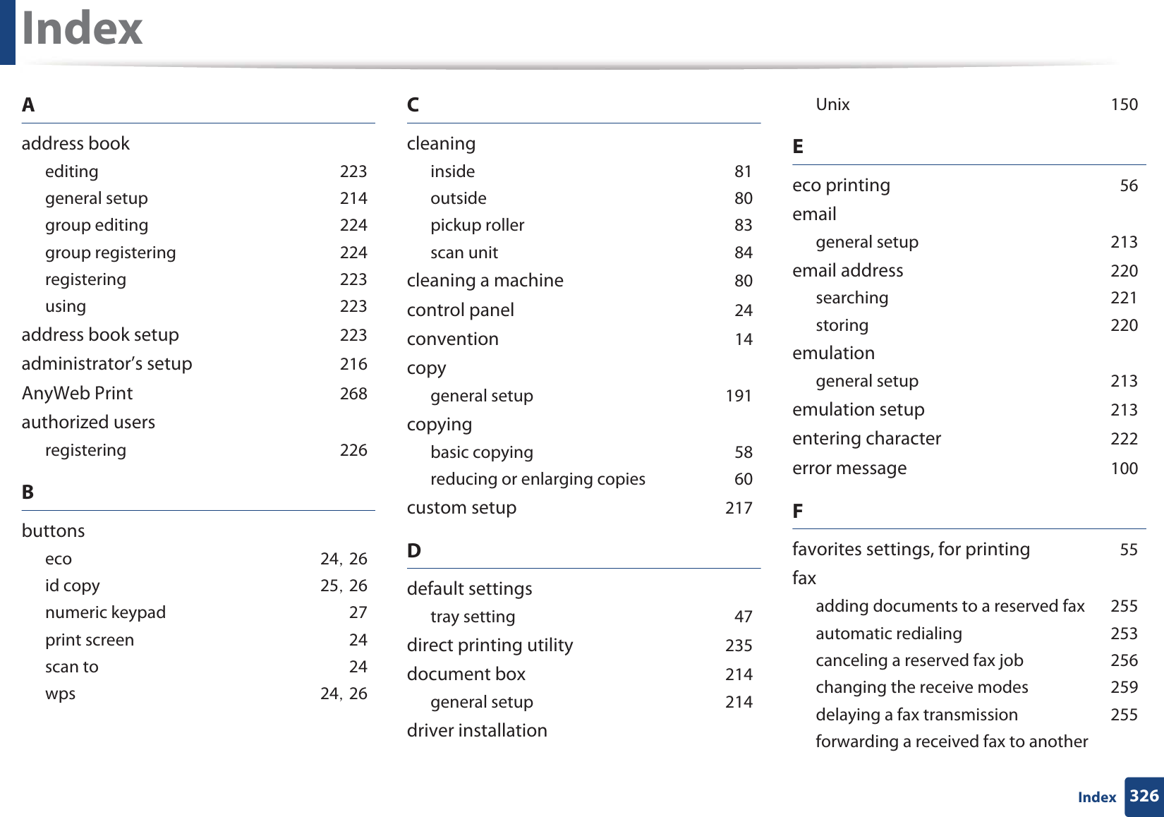 326IndexIndexAaddress bookeditingG223general setupG214group editingG224group registeringG224registeringG223usingG223address book setupG223administrator’s setupG216AnyWeb PrintG268authorized usersregisteringG226BbuttonsecoG24SG26id copyG25SG26numeric keypadG27print screenG24scan toG24wpsG24SG26CcleaninginsideG81outsideG80pickup rollerG83scan unitG84cleaning a machineG80control panelG24conventionG14copygeneral setupG191copyingbasic copyingG58reducing or enlarging copiesG60custom setupG217Ddefault settingstray settingG47direct printing utilityG235document boxG214general setupG214driver installationUnixG150Eeco printingG56emailgeneral setupG213email addressG220searchingG221storingG220emulationgeneral setupG213emulation setupG213entering characterG222error messageG100Ffavorites settings, for printingG55faxadding documents to a reserved faxG255automatic redialingG253canceling a reserved fax jobG256changing the receive modesG259delaying a fax transmissionG255forwarding a received fax to another 