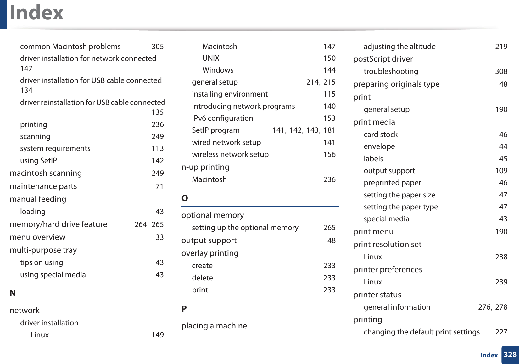 Index328Indexcommon Macintosh problemsG305driver installation for network connectedG147driver installation for USB cable connectedG134driver reinstallation for USB cable connectedG135printingG236scanningG249system requirementsG113using SetIPG142macintosh scanningG249maintenance partsG71manual feedingloadingG43memory/hard drive featureG264SG265menu overviewG33multi-purpose traytips on usingG43using special mediaG43Nnetworkdriver installationLinuxG149MacintoshG147UNIXG150WindowsG144general setupG214SG215installing environmentG115introducing network programsG140IPv6 configurationG153SetIP programG141SG142SG143SG181wired network setupG141wireless network setupG156n-up printingMacintoshG236Ooptional memorysetting up the optional memoryG265output supportG48overlay printingcreateG233deleteG233printG233Pplacing a machineadjusting the altitudeG219postScript drivertroubleshootingG308preparing originals typeG48printgeneral setupG190print mediacard stockG46envelopeG44labelsG45output supportG109preprinted paperG46setting the paper sizeG47setting the paper typeG47special mediaG43print menuG190print resolution setLinuxG238printer preferencesLinuxG239printer statusgeneral informationG276SG278printingchanging the default print settingsG227