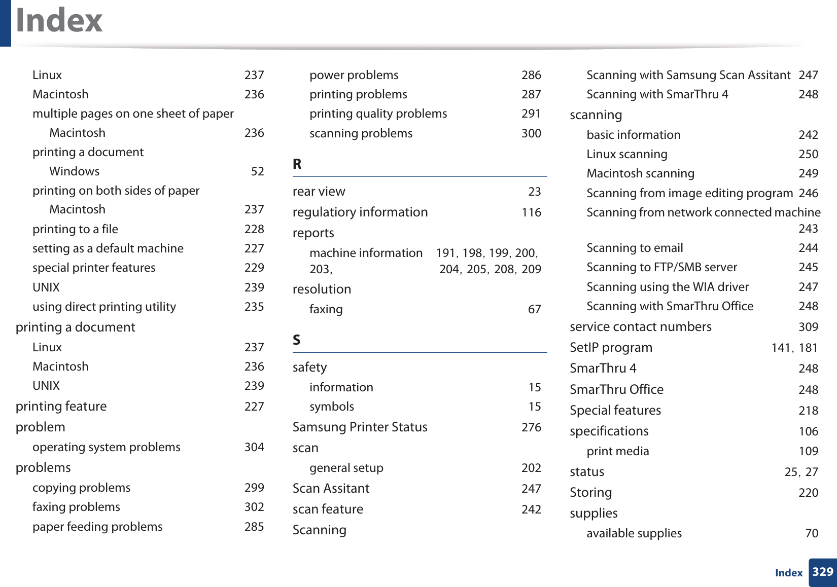 Index329IndexLinuxG237MacintoshG236multiple pages on one sheet of paperMacintoshG236printing a documentWindowsG52printing on both sides of paperMacintoshG237printing to a fileG228setting as a default machineG227special printer featuresG229UNIXG239using direct printing utilityG235printing a documentLinuxG237MacintoshG236UNIXG239printing featureG227problemoperating system problemsG304problemscopying problemsG299faxing problemsG302paper feeding problemsG285power problemsG286printing problemsG287printing quality problemsG291scanning problemsG300Rrear viewG23regulatiory informationG116reportsmachine informationG191SG198SG199SG200SG203SG 204SG205SG208SG209resolutionfaxingG67SsafetyinformationG15symbolsG15Samsung Printer StatusG276scangeneral setupG202Scan AssitantG247scan featureG242ScanningScanning with Samsung Scan AssitantG247Scanning with SmarThru 4G248scanningbasic informationG242Linux scanningG250Macintosh scanningG249Scanning from image editing programG246Scanning from network connected machineG243Scanning to emailG244Scanning to FTP/SMB serverG245Scanning using the WIA driverG247Scanning with SmarThru OfficeG248service contact numbersG309SetIP programG141SG181SmarThru 4G248SmarThru OfficeG248Special featuresG218specificationsG106print mediaG109statusG25SG27StoringG220suppliesavailable suppliesG70